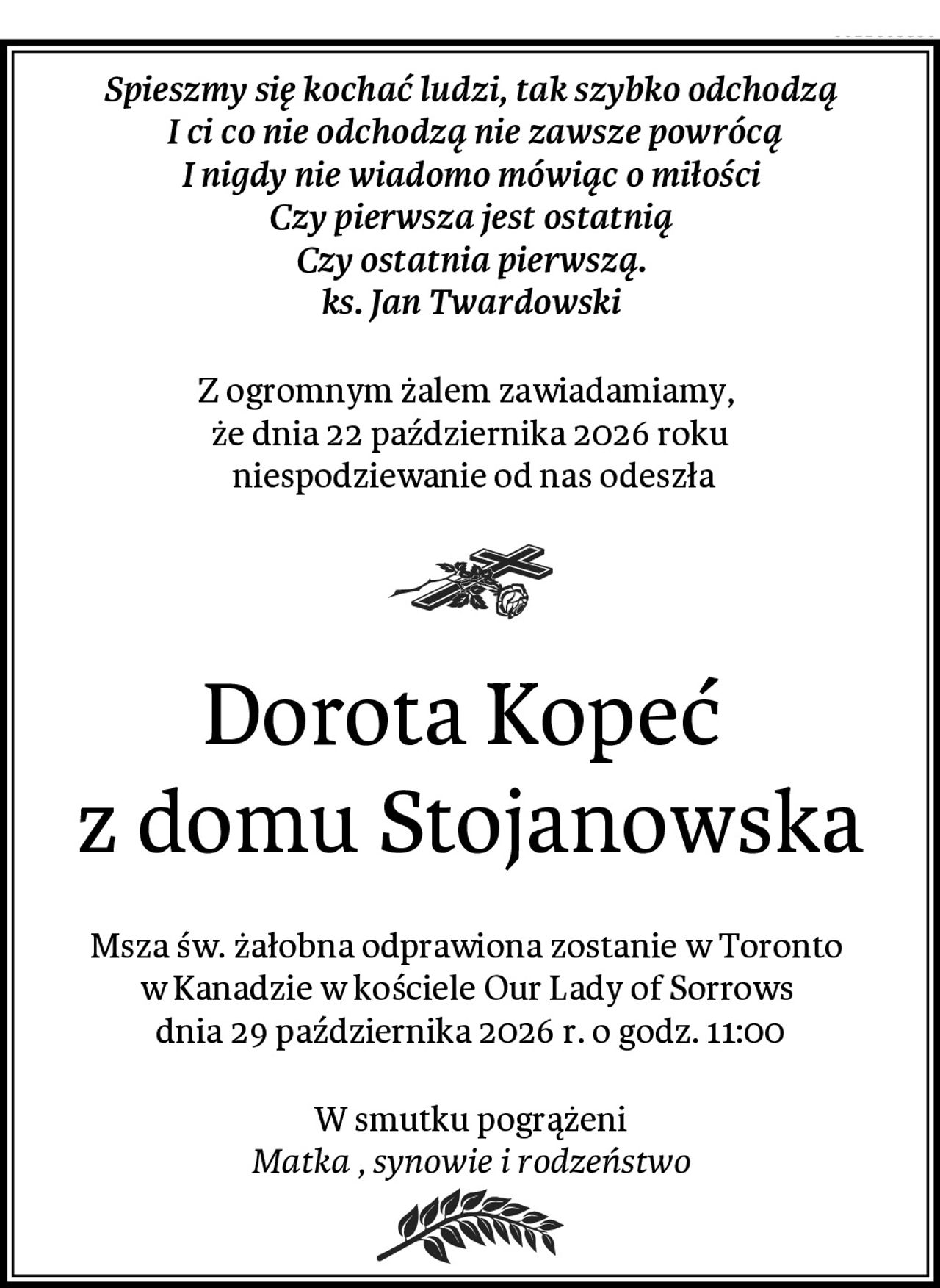 Spieszmy się kochać ludzi, tak szybko odchodzą
 I ci co nie odchodzą nie zawsze powrócą
I nigdy nie wiadomo mówiąc o miłości
Czy pierwsza jest ostatnią
Czy ostatnia pierwszą.
ks. Jan Twardowski
Z ogromnym żalem zawiadamiamy, 
że dnia 22 października 2026 roku
 niespodziewanie od nas odeszła
Dorota Kopeć 
z domu Stojanowska
Msza św. żałobna odprawiona zostanie w Toronto 
w Kanadzie w kościele Our Lady of Sorrows 
dnia 29 października 2026 r. o godz. 11:00
W smutku pogrążeni
Matka , synowie i rodzeństwo
