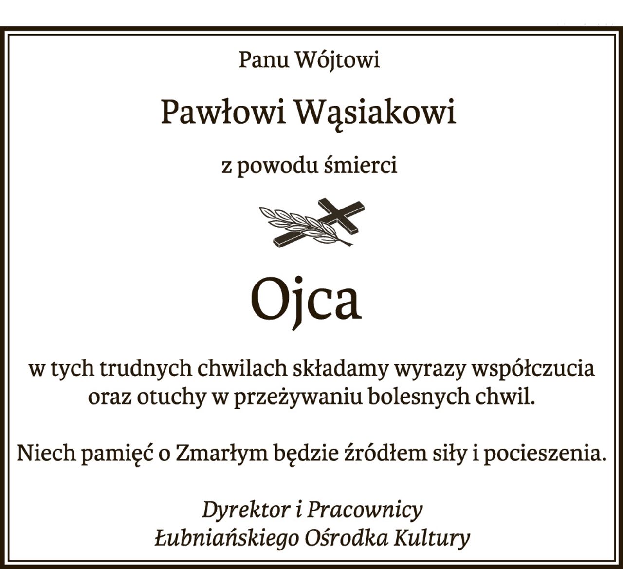Panu Wójtowi 
Pawłowi Wąsiakowi
z powodu śmierci 
Ojca
w tych trudnych chwilach składamy wyrazy współczucia
oraz otuchy w przeżywaniu bolesnych chwil.
Niech pamięć o Zmarłym będzie źródłem siły i pocieszenia.
Dyrektor i Pracownicy
Łubniańskiego Ośrodka Kultury