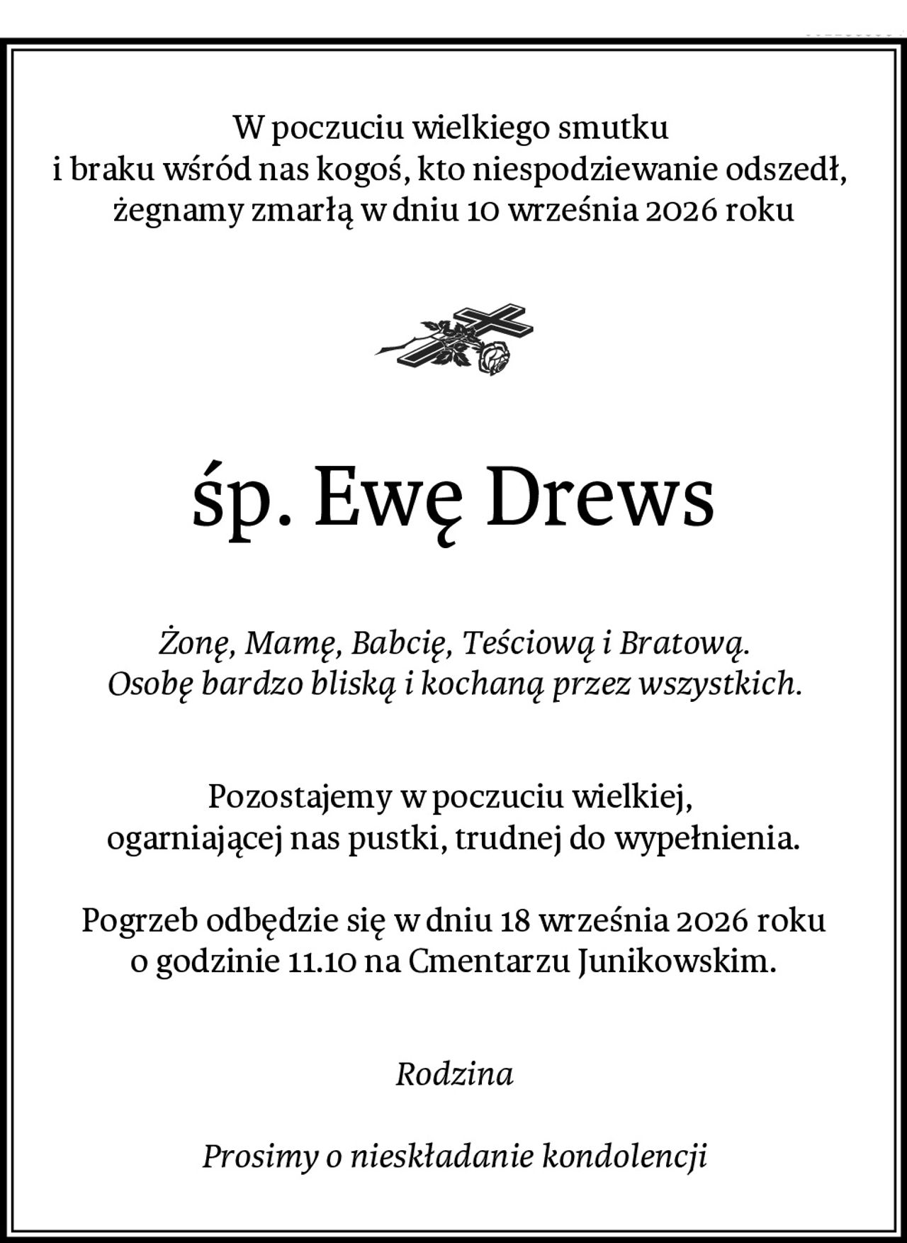 W poczuciu wielkiego smutku 
i braku wśród nas kogoś, kto niespodziewanie odszedł, 
żegnamy zmarłą w dniu 10 września 2026 roku
śp. Ewę Drews
Żonę, Mamę, Babcię, Teściową i Bratową.
Osobę bardzo bliską i kochaną przez wszystkich.
Pozostajemy w poczuciu wielkiej, 
ogarniającej nas pustki, trudnej do wypełnienia.

Pogrzeb odbędzie się w dniu 18 września 2026 roku
o godzinie 11.10 na Cmentarzu Junikowskim.
Rodzina

Prosimy o nieskładanie kondolencji