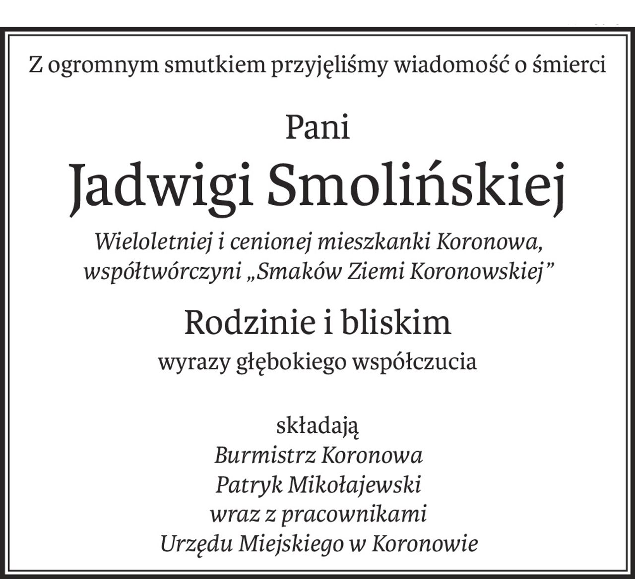 Z ogromnym smutkiem przyjęliśmy wiadomość o śmierci
Pani 
Jadwigi Smolińskiej
Wieloletniej i cenionej mieszkanki Koronowa, 
współtwórczyni „Smaków Ziemi Koronowskiej”
Rodzinie i bliskim
wyrazy głębokiego współczucia
składają
Burmistrz Koronowa 
Patryk Mikołajewski
wraz z pracownikami 
Urzędu Miejskiego w Koronowie