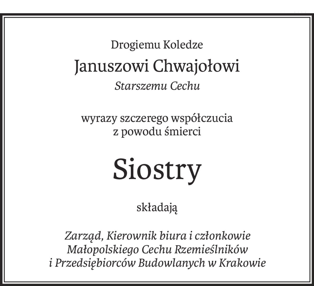 Drogiemu Koledze
Januszowi Chwajołowi
Starszemu Cechu
wyrazy szczerego współczucia
z powodu śmierci
Siostry
składają
Zarząd, Kierownik biura i członkowie 
Małopolskiego Cechu Rzemieślników 
i Przedsiębiorców Budowlanych w Krakowie