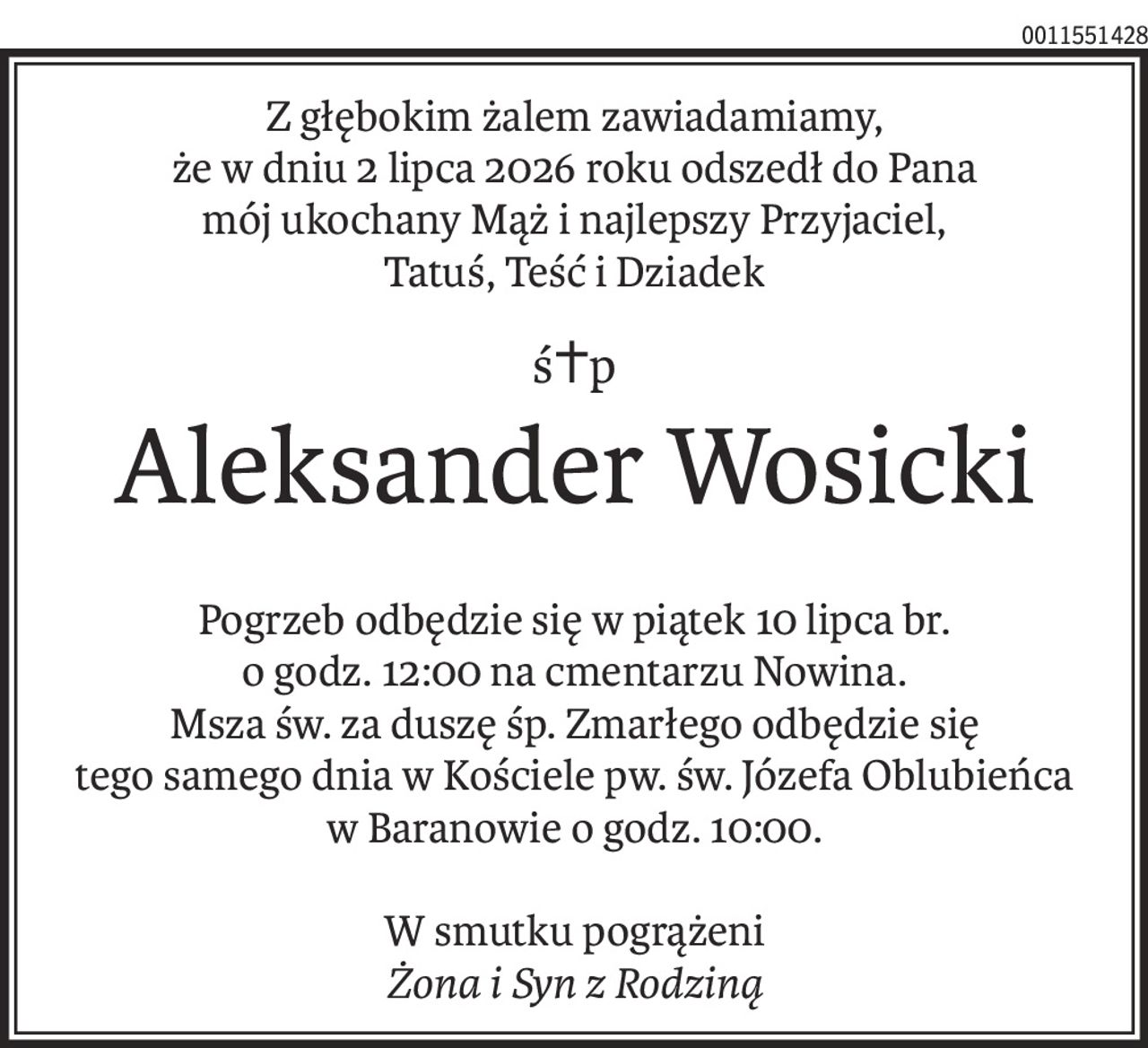 Z głębokim żalem zawiadamiamy,
że w dniu 2 lipca 2026 roku odszedł do Pana
mój ukochany Mąż i najlepszy Przyjaciel,
Tatuś, Teść i Dziadek
ś+p
Aleksander Wosicki
Pogrzeb odbędzie się w piątek 10 lipca br.
o godz. 12:00 na cmentarzu Nowina.
Msza św. za duszę śp. Zmarłego odbędzie się
tego samego dnia w Kościele pw. św. Józefa Oblubieńca
w Baranowie o godz. 10:00.
W smutku pogrążeni
Żona i Syn z Rodziną
