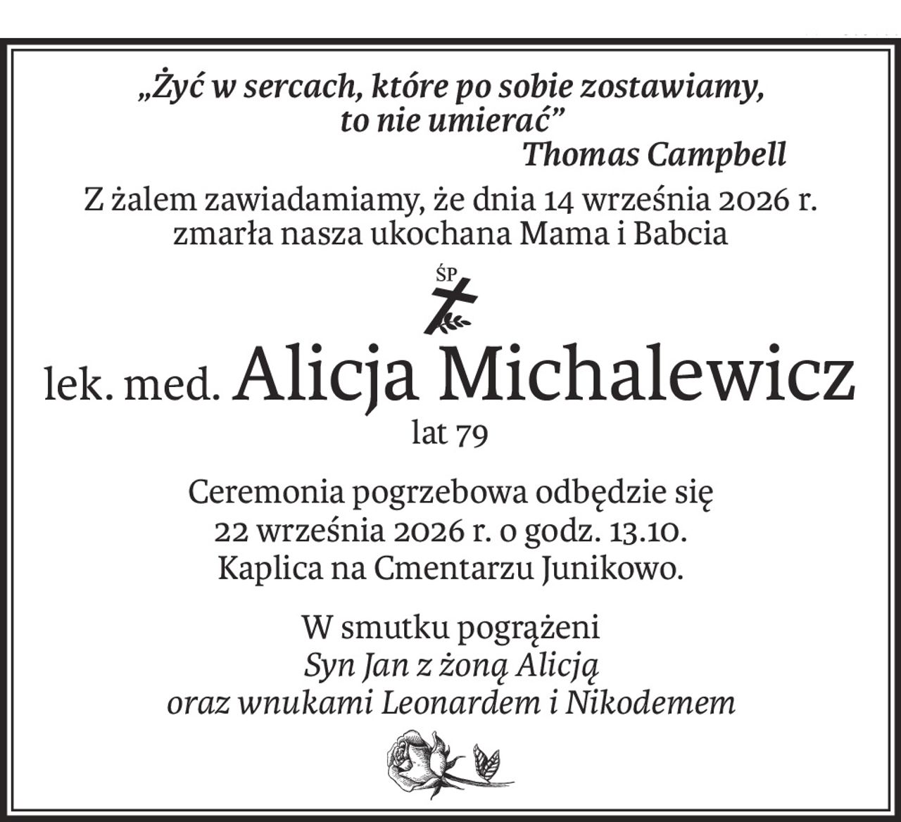 „Żyć w sercach, które po sobie zostawiamy,
to nie umierać”
Thomas Campbell
Z żalem zawiadamiamy, że dnia 14 września 2026 r.
zmarła nasza ukochana Mama i Babcia
ś+p
lek. med.Alicja Michalewicz
lat 79
Ceremonia pogrzebowa odbędzie się
22 września 2026 r. o godz. 13.10.
Kaplica na Cmentarzu Junikowo.
W smutku pogrążeni
Syn Jan z żoną Alicją
oraz wnukami Leonardem i Nikodemem