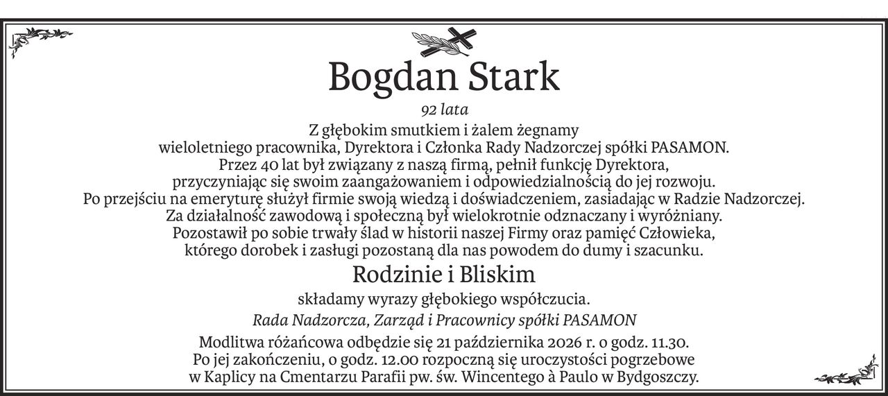 ś+p
Bogdan Stark
92 lata
Z głębokim smutkiem i żalem żegnamy
wieloletniego pracownika, Dyrektora i Członka Rady Nadzorczej spółki PASAMON.
Przez 40 lat był związany z naszą firmą, pełnił funkcję Dyrektora,
przyczyniając się swoim zaangażowaniem i odpowiedzialnością do jej rozwoju.
Po przejściu na emeryturę służył firmie swoją wiedzą i doświadczeniem, zasiadając w Radzie Nadzorczej.
Za działalność zawodową i społeczną był wielokrotnie odznaczany i wyróżniany.
Pozostawił po sobie trwały ślad w historii naszej Firmy oraz pamięć Człowieka,
którego dorobek i zasługi pozostaną dla nas powodem do dumy i szacunku.
Rodzinie i Bliskim
składamy wyrazy głębokiego współczucia.
Rada Nadzorcza, Zarząd i Pracownicy spółki PASAMON
Modlitwa różańcowa odbędzie się 21 października 2026 r. o godz. 11.30.
Po jej zakończeniu, o godz. 12.00 rozpoczną się uroczystości pogrzebowe
w Kaplicy na Cmentarzu Parafii pw. św. Wincentego a Paulo w Bydgoszczy.
