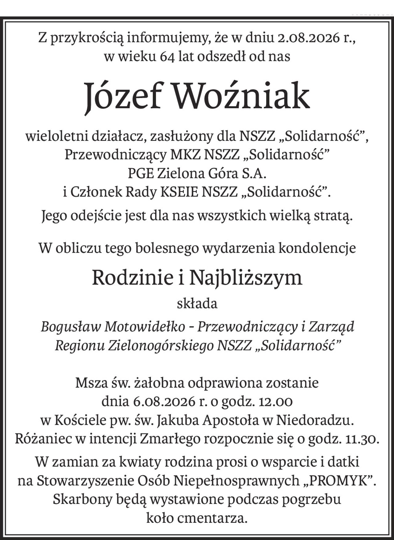 Z przykrością informujemy, że w dniu 2.08.2026 r.,
w wieku 64 lat odszedł od nas
Józef Woźniak
wieloletni działacz, zasłużony dla NSZZ „Solidarność”, Przewodniczący MKZ NSZZ „Solidarność” 
PGE Zielona Góra S.A. 
i Członek Rady KSEIE NSZZ „Solidarność”.
Jego odejście jest dla nas wszystkich wielką stratą.
W obliczu tego bolesnego wydarzenia kondolencje
Rodzinie i Najbliższym
składa
Bogusław Motowidełko - Przewodniczący i Zarząd 
Regionu Zielonogórskiego NSZZ „Solidarność”
Msza św. żałobna odprawiona zostanie 
dnia 6.08.2026 r. o godz. 12.00 
w Kościele pw. św. Jakuba Apostoła w Niedoradzu.
Różaniec w intencji Zmarłego rozpocznie się o godz. 11.30.
W zamian za kwiaty rodzina prosi o wsparcie i datki 
na Stowarzyszenie Osób Niepełnosprawnych „PROMYK”. Skarbony będą wystawione podczas pogrzebu 
koło cmentarza.