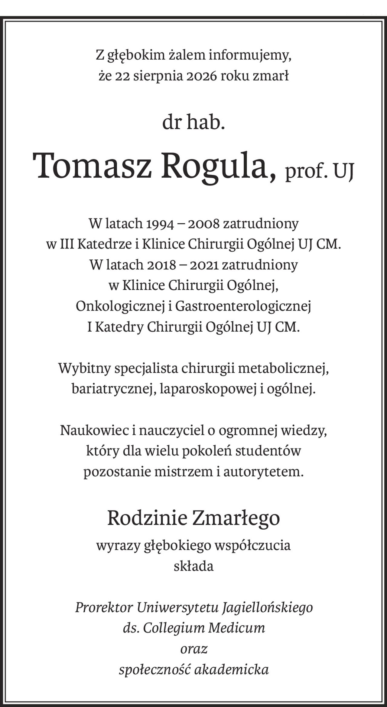 Z głębokim żalem informujemy,
że 22 sierpnia 2026 roku zmarł
dr hab.
Tomasz Rogula,prof. UJ
W latach 1994 – 2008 zatrudniony 
w III Katedrze i Klinice Chirurgii Ogólnej UJ CM.
W latach 2018 – 2021 zatrudniony
w Klinice Chirurgii Ogólnej,
Onkologicznej i Gastroenterologicznej
I Katedry Chirurgii Ogólnej UJ CM.
Wybitny specjalista chirurgii metabolicznej,
bariatrycznej, laparoskopowej i ogólnej.
Naukowiec i nauczyciel o ogromnej wiedzy,
który dla wielu pokoleń studentów
pozostanie mistrzem i autorytetem.
Rodzinie Zmarłego
wyrazy głębokiego współczucia
składa
Prorektor Uniwersytetu Jagiellońskiego
ds. Collegium Medicum
oraz
społeczność akademicka