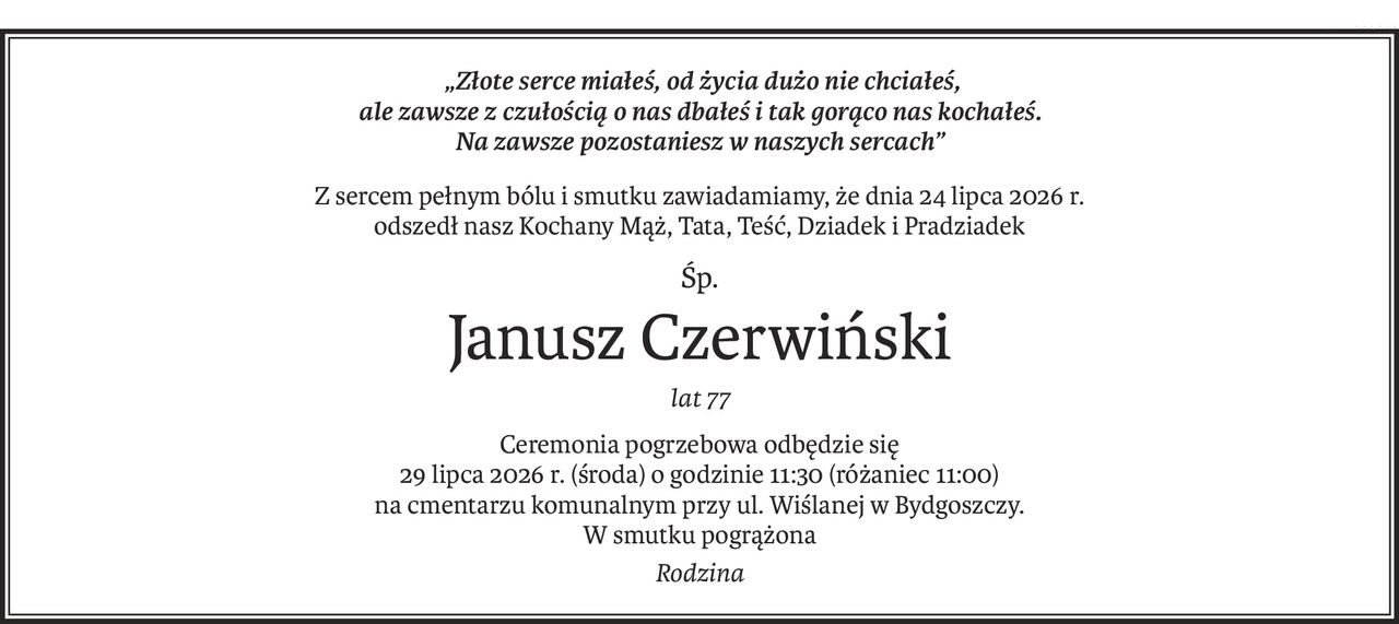 „Złote serce miałeś, od życia dużo nie chciałeś, 
ale zawsze z czułością o nas dbałeś i tak gorąco nas kochałeś. 
Na zawsze pozostaniesz w naszych sercach”
Z sercem pełnym bólu i smutku zawiadamiamy, że dnia 24 lipca 2026 r.
odszedł nasz Kochany Mąż, Tata, Teść, Dziadek i Pradziadek
Śp.
Janusz Czerwiński
lat 77
Ceremonia pogrzebowa odbędzie się
29 lipca 2026 r. (środa) o godzinie 11:30 (różaniec 11:00)
na cmentarzu komunalnym przy ul. Wiślanej w Bydgoszczy.
W smutku pogrążona
Rodzina