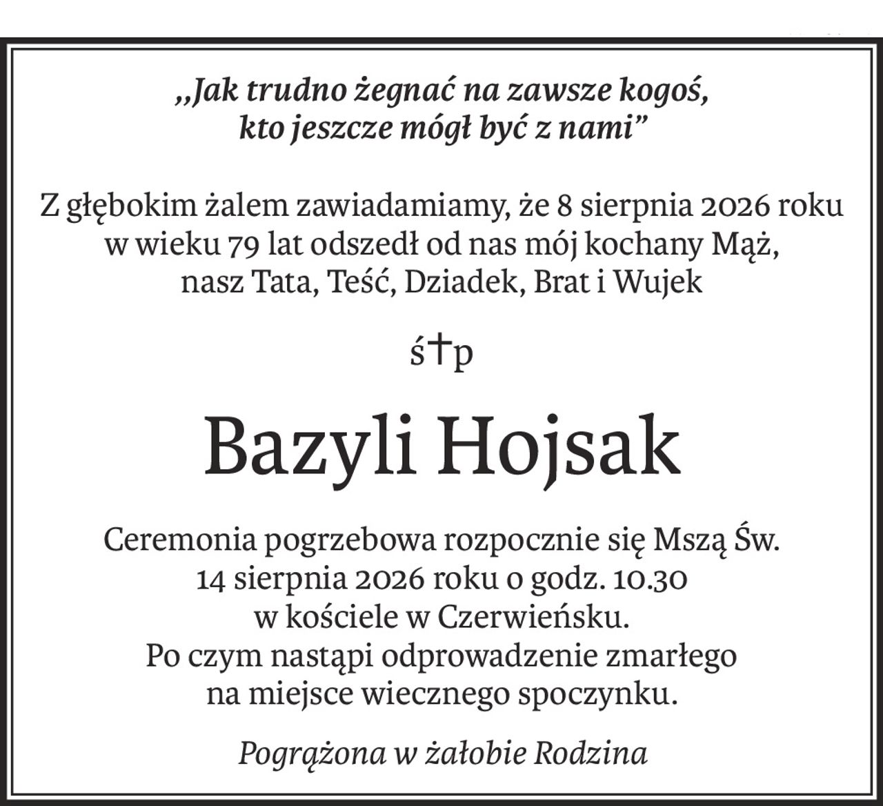 ,,Jak trudno żegnać na zawsze kogoś, 
kto jeszcze mógł być z nami”
Z głębokim żalem zawiadamiamy, że 8 sierpnia 2026 roku w wieku 79 lat odszedł od nas mój kochany Mąż, 
nasz Tata, Teść, Dziadek, Brat i Wujek
ś+p
Bazyli Hojsak
Ceremonia pogrzebowa rozpocznie się Mszą Św. 
14 sierpnia 2026 roku o godz. 10.30 
w kościele w Czerwieńsku. 
Po czym nastąpi odprowadzenie zmarłego 
na miejsce wiecznego spoczynku.
Pogrążona w żałobie Rodzina