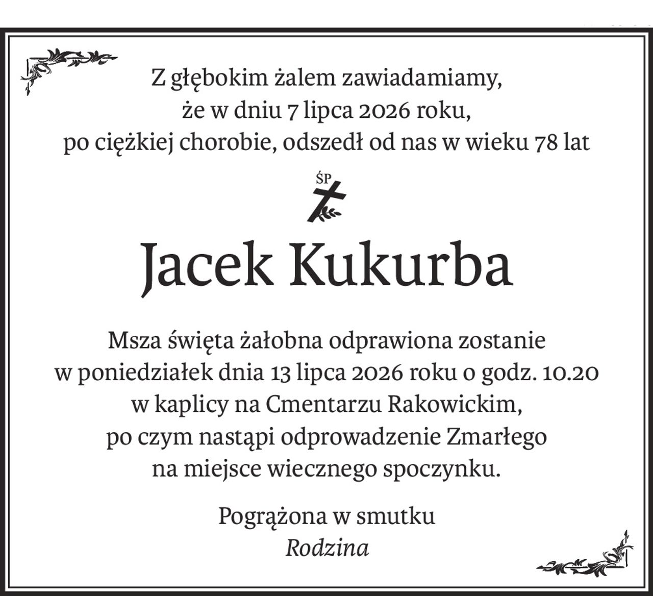 Z głębokim żalem zawiadamiamy,
że w dniu 7 lipca 2026 roku,
po ciężkiej chorobie, odszedł od nas w wieku 78 lat
ś+p
Jacek Kukurba
Msza święta żałobna odprawiona zostanie
w poniedziałek dnia 13 lipca 2026 roku o godz. 10.20
w kaplicy na Cmentarzu Rakowickim,
po czym nastąpi odprowadzenie Zmarłego
na miejsce wiecznego spoczynku.
Pogrążona w smutku
Rodzina
