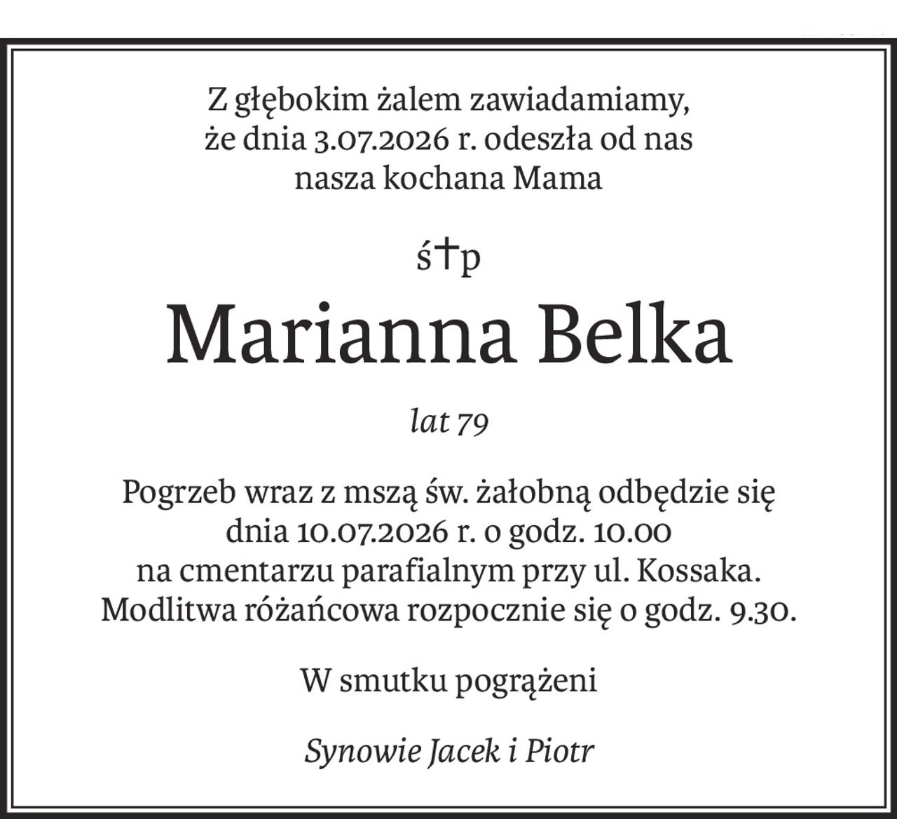 Z głębokim żalem zawiadamiamy,
że dnia 3.07.2026 r. odeszła od nas
nasza kochana Mama
ś+p
Marianna Belka
lat 79
Pogrzeb wraz z mszą św. żałobną odbędzie się
dnia 10.07.2026 r. o godz. 10.00
na cmentarzu parafialnym przy ul. Kossaka.
Modlitwa różańcowa rozpocznie się o godz. 9.30.
W smutku pogrążeni
Synowie Jacek i Piotr