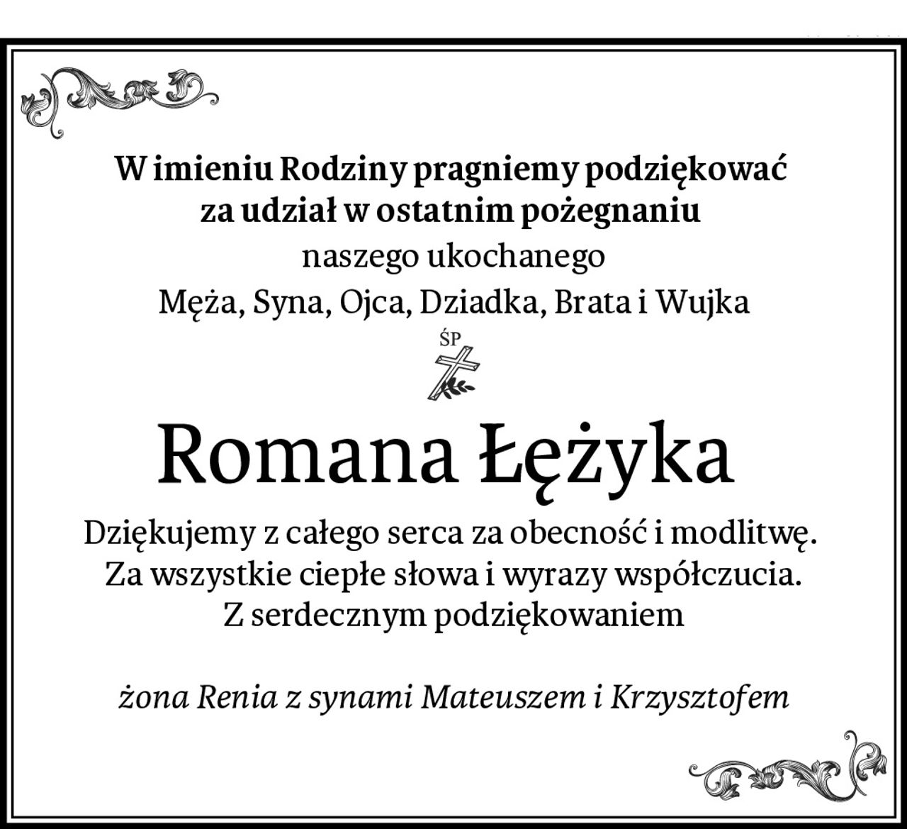 W imieniu Rodziny pragniemy podziękować 
za udział w ostatnim pożegnaniu 
naszego ukochanego
Męża, Syna, Ojca, Dziadka, Brata i Wujka
Romana Łężyka 
Dziękujemy z całego serca za obecność i modlitwę. 
Za wszystkie ciepłe słowa i wyrazy współczucia.
Z serdecznym podziękowaniem

żona Renia z synami Mateuszem i Krzysztofem