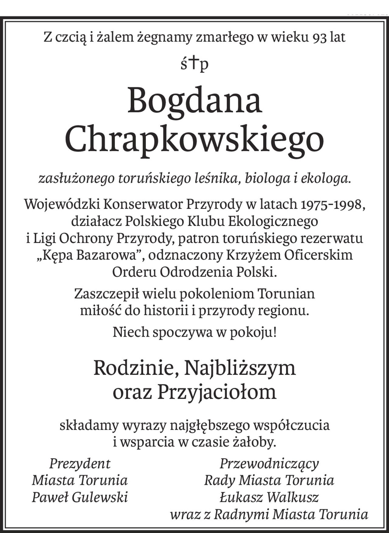 Z czcią i żalem żegnamy zmarłego w wieku 93 lat
ś+p
Bogdana Chrapkowskiego
zasłużonego toruńskiego leśnika, biologa i ekologa.
Wojewódzki Konserwator Przyrody w latach 1975-1998,
działacz Polskiego Klubu Ekologicznego
i Ligi Ochrony Przyrody, patron toruńskiego rezerwatu „Kępa Bazarowa”, odznaczony Krzyżem Oficerskim
Orderu Odrodzenia Polski.
Zaszczepił wielu pokoleniom Torunian
miłość do historii i przyrody regionu.
Niech spoczywa w pokoju!
Rodzinie, Najbliższym 
oraz Przyjaciołom
składamy wyrazy najgłębszego współczucia
i wsparcia w czasie żałoby.
Prezydent
Miasta Torunia
Paweł Gulewski
Przewodniczący
Rady Miasta Torunia
Łukasz Walkusz
wraz z Radnymi Miasta Torunia