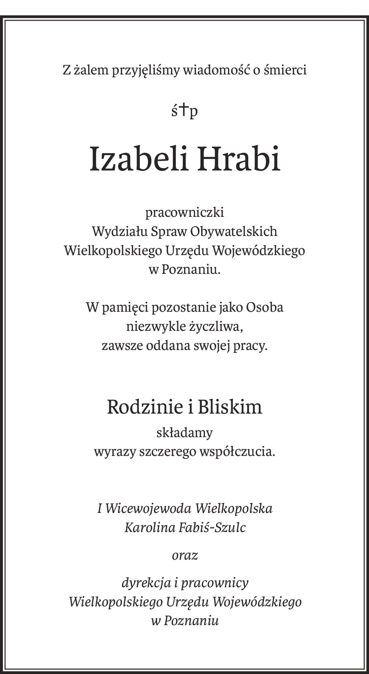 Z żalem przyjęliśmy wiadomość o śmierci
ś+p
Izabeli Hrabi
pracowniczki
Wydziału Spraw Obywatelskich
Wielkopolskiego Urzędu Wojewódzkiego
w Poznaniu.
W pamięci pozostanie jako Osoba
niezwykle życzliwa,
zawsze oddana swojej pracy.
Rodzinie i Bliskim
składamy
wyrazy szczerego współczucia.
I Wicewojewoda Wielkopolska
Karolina Fabiś-Szulc
oraz
dyrekcja i pracownicy
Wielkopolskiego Urzędu Wojewódzkiego
w Poznaniu