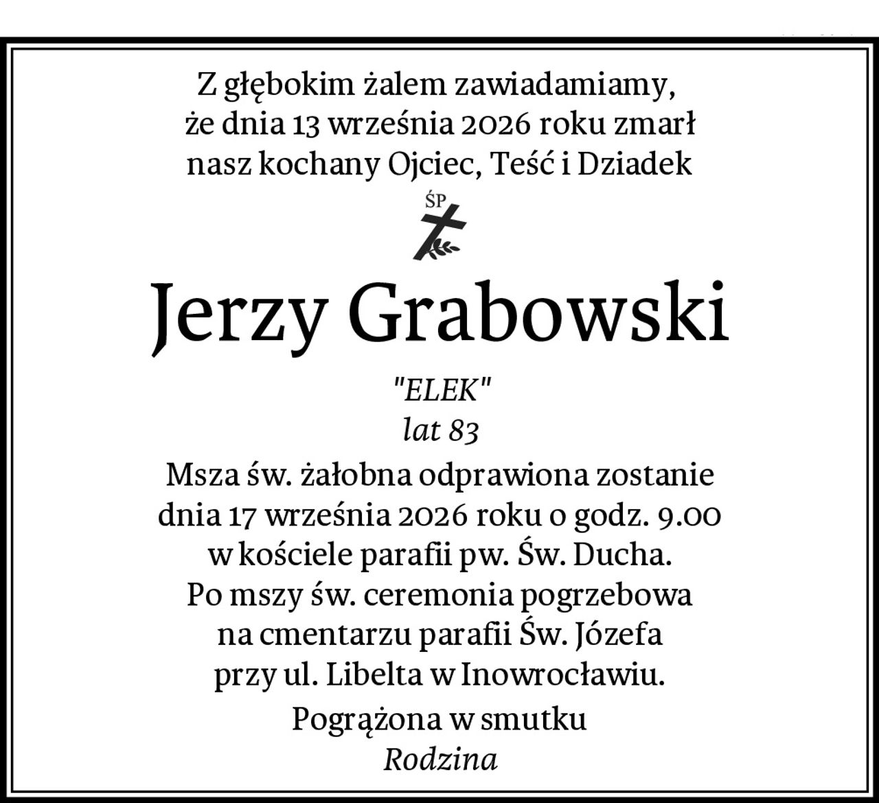 Z głębokim żalem zawiadamiamy, 
że dnia 13 września 2026 roku zmarł
nasz kochany Ojciec, Teść i Dziadek
Jerzy Grabowski
"ELEK"
lat 83
Msza św. żałobna odprawiona zostanie
dnia 17 września 2026 roku o godz. 9.00
w kościele parafii pw. Św. Ducha.
Po mszy św. ceremonia pogrzebowa
na cmentarzu parafii Św. Józefa
przy ul. Libelta w Inowrocławiu.
Pogrążona w smutku
Rodzina
