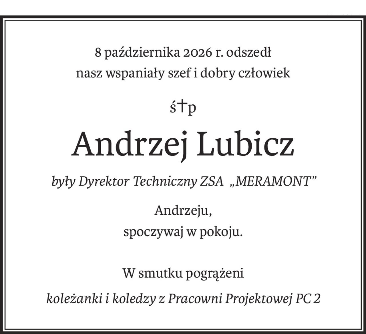 8 października 2026 r. odszedł
nasz wspaniały szef i dobry człowiek
ś+p
Andrzej Lubicz
były Dyrektor Techniczny ZSA „MERAMONT”
Andrzeju,
spoczywaj w pokoju.
W smutku pogrążeni
koleżanki i koledzy z Pracowni Projektowej PC2