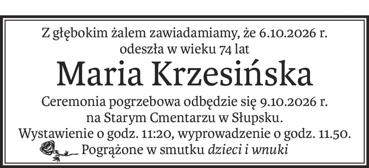Z głębokim żalem zawiadamiamy, że 6.10.2026 r.
odeszła w wieku 74 lat
Maria Krzesińska
Ceremonia pogrzebowa odbędzie się 9.10.2026 r.
na Starym Cmentarzu w Słupsku.
Wystawienie o godz. 11:20, wyprowadzenie o godz. 11.50.
Pogrążone w smutkudzieci i wnuki