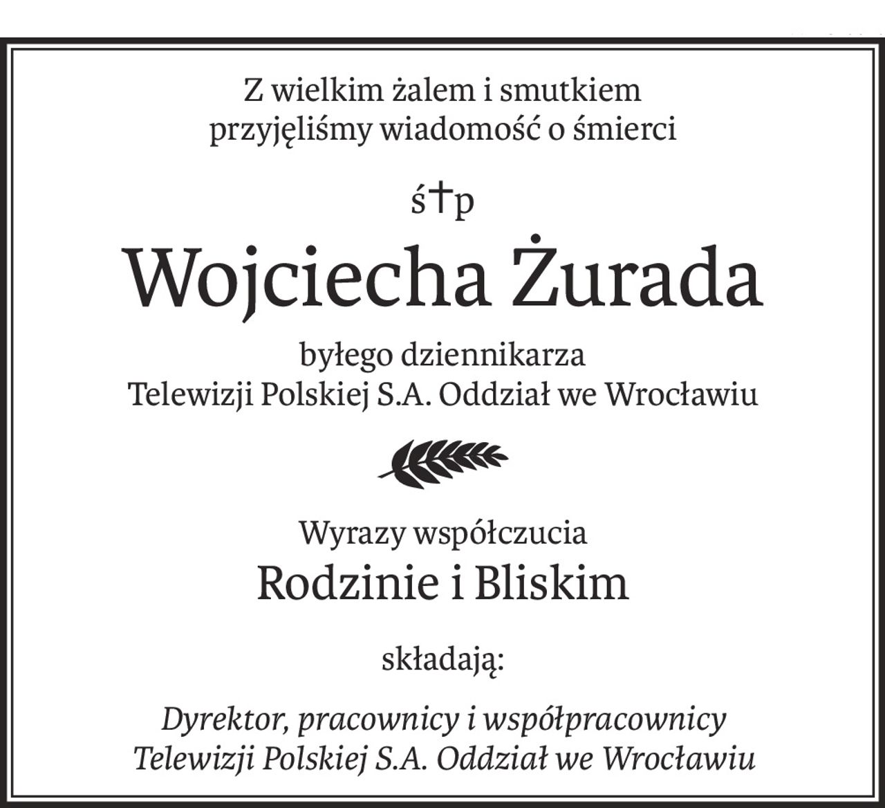 Z wielkim żalem i smutkiem
przyjęliśmy wiadomość o śmierci
ś+p
Wojciecha Żurada
byłego dziennikarza
Telewizji Polskiej S.A. Oddział we Wrocławiu
Wyrazy współczucia
Rodzinie i Bliskim
składają:
Dyrektor, pracownicy i współpracownicy
Telewizji Polskiej S.A. Oddział we Wrocławiu