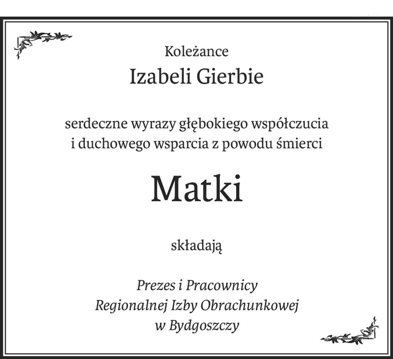 Koleżance
Izabeli Gierbie
serdeczne wyrazy głębokiego współczucia
i duchowego wsparcia z powodu śmierci
Matki
składają
Prezes i Pracownicy
Regionalnej Izby Obrachunkowej
w Bydgoszczy