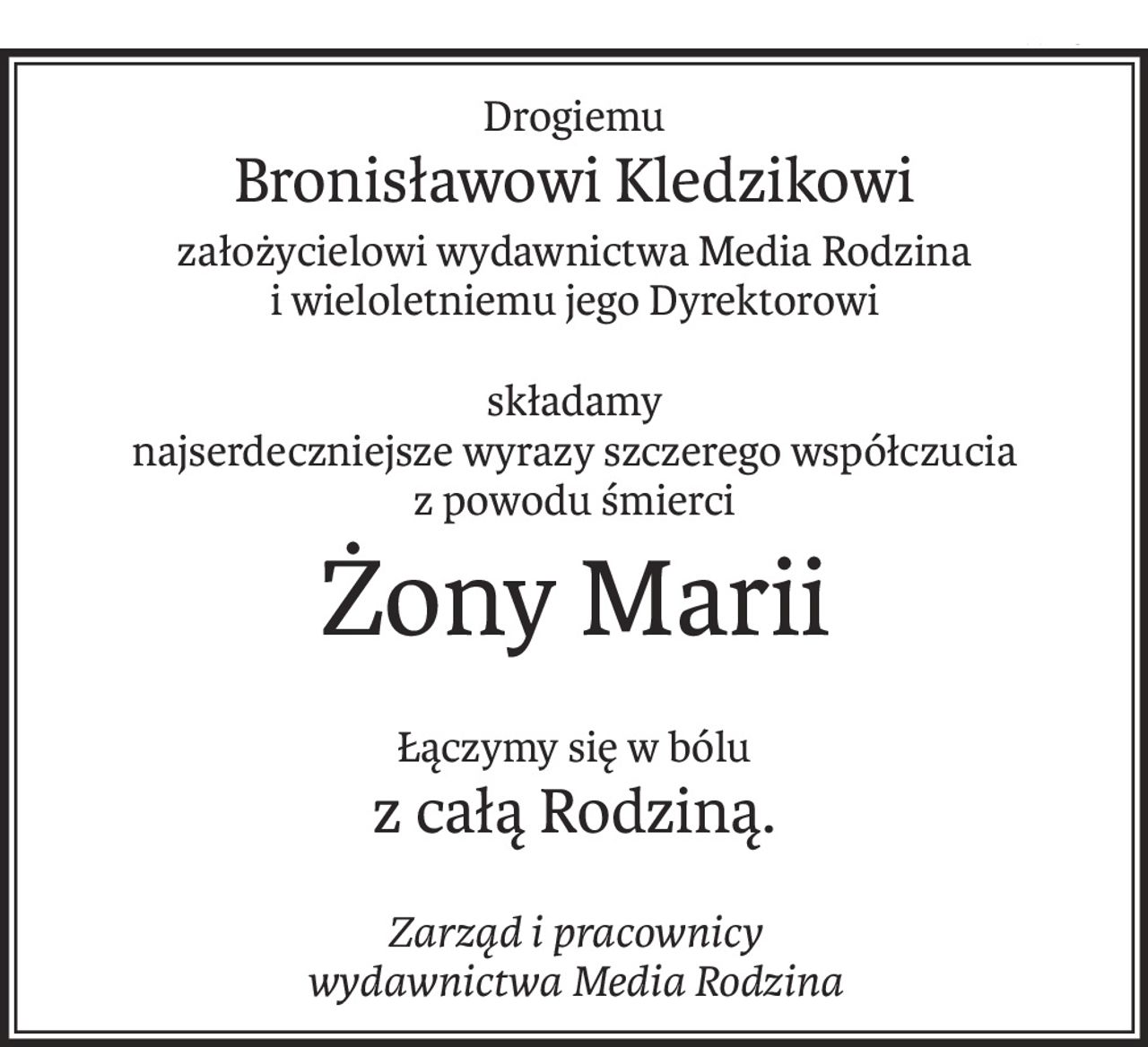 Drogiemu
Bronisławowi Kledzikowi
założycielowi wydawnictwa Media Rodzina
i wieloletniemu jego Dyrektorowi
składamy
najserdeczniejsze wyrazy szczerego współczucia
z powodu śmierci
Żony Marii
Łączymy się w bólu
z całą Rodziną.
Zarząd i pracownicy
wydawnictwa Media Rodzina