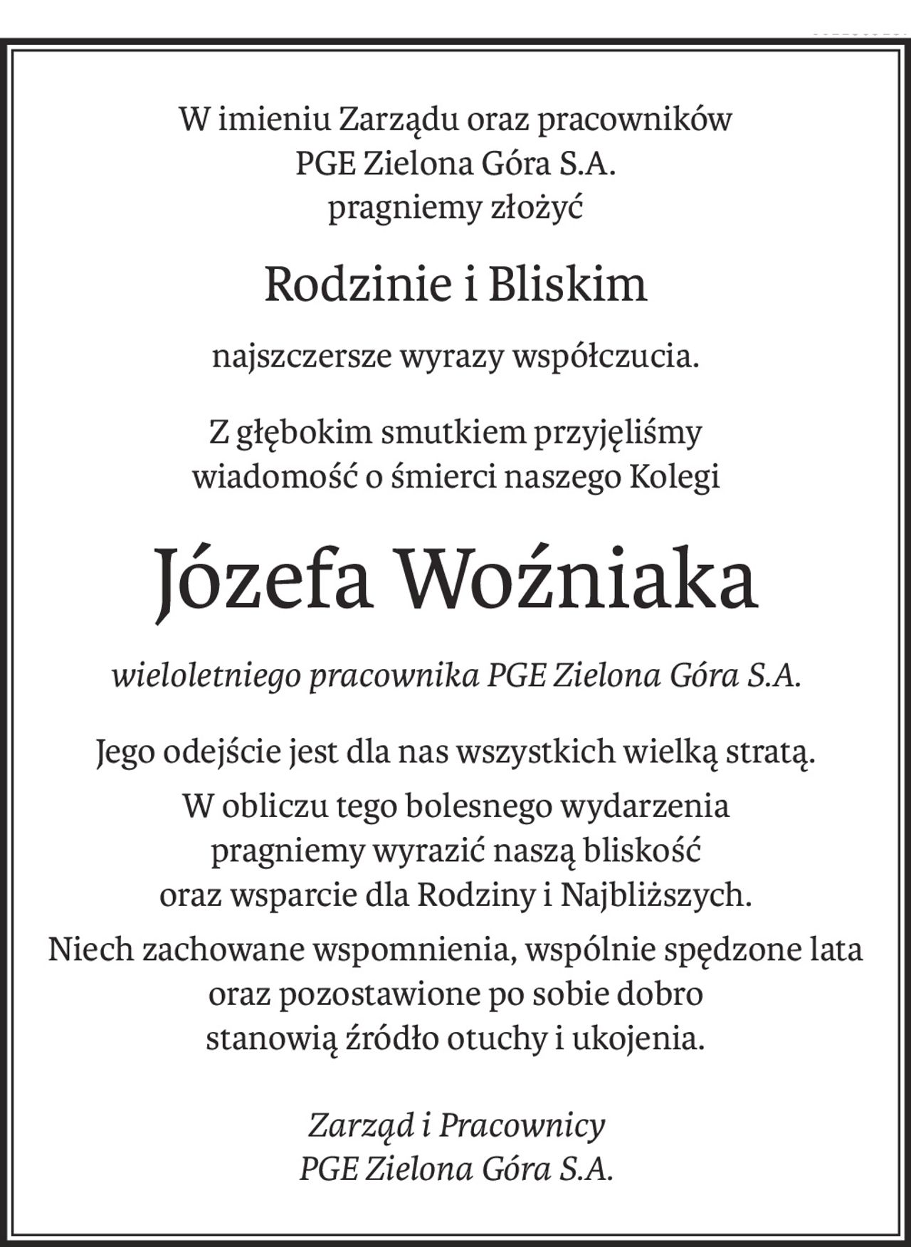W imieniu Zarządu oraz pracowników
PGE Zielona Góra S.A.
pragniemy złożyć
Rodzinie i Bliskim
najszczersze wyrazy współczucia.
Z głębokim smutkiem przyjęliśmy
wiadomość o śmierci naszego Kolegi
Józefa Woźniaka
wieloletniego pracownika PGE Zielona Góra S.A.
Jego odejście jest dla nas wszystkich wielką stratą.
W obliczu tego bolesnego wydarzenia
pragniemy wyrazić naszą bliskość
oraz wsparcie dla Rodziny i Najbliższych.
Niech zachowane wspomnienia, wspólnie spędzone lata oraz pozostawione po sobie dobro
stanowią źródło otuchy i ukojenia.
Zarząd i Pracownicy
PGE Zielona Góra S.A.