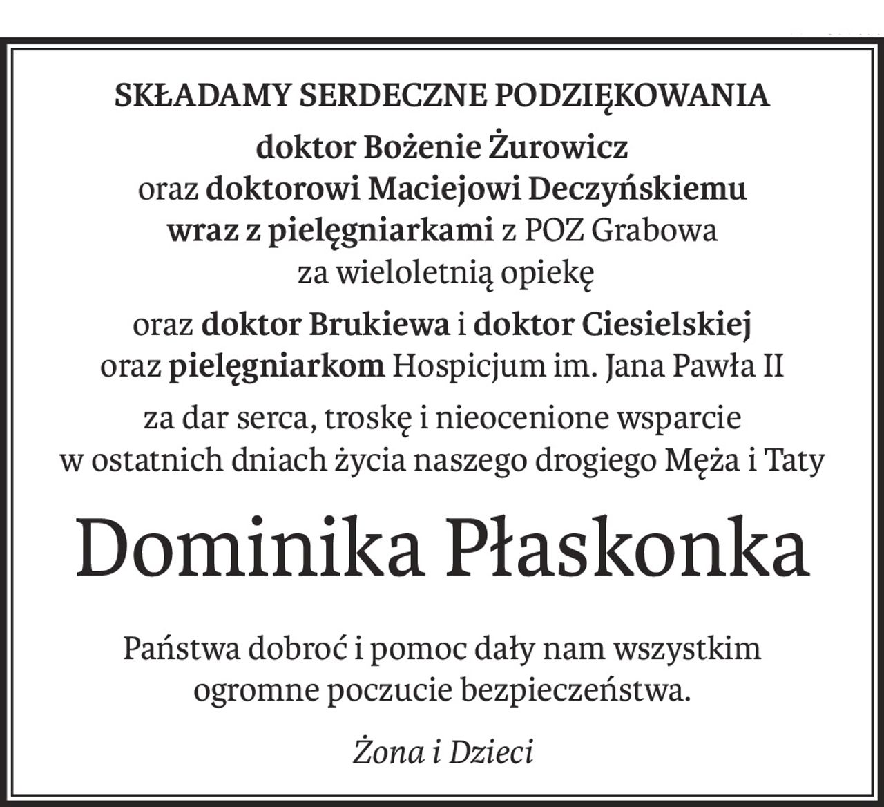 Składamy serdeczne podziękowania
doktor Bożenie Żurowicz
oraz doktorowi Maciejowi Deczyńskiemu
wraz z pielęgniarkami z POZ Grabowa
 za wieloletnią opiekę
orazdoktor Brukiewa idoktor Ciesielskiej
orazpielęgniarkom Hospicjum im. Jana Pawła II
za dar serca, troskę i nieocenione wsparcie
w ostatnich dniach życia naszego drogiego Męża i Taty
Dominika Płaskonka
Państwa dobroć i pomoc dały nam wszystkim 
ogromne poczucie bezpieczeństwa.
Żona i Dzieci