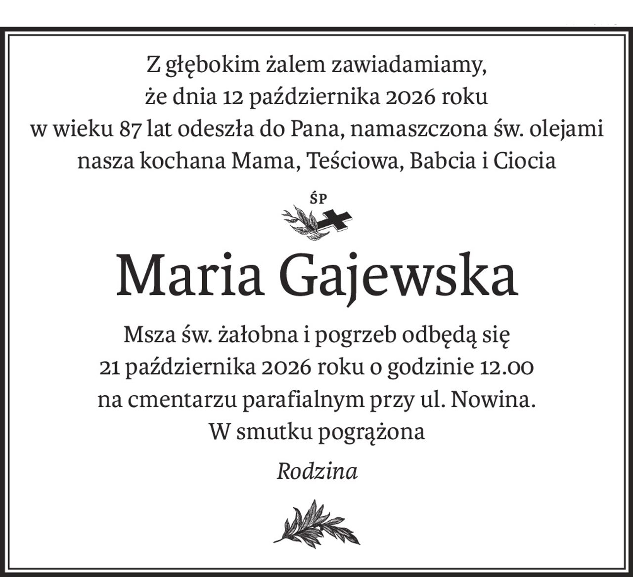 Z głębokim żalem zawiadamiamy,
że dnia 12 października 2026 roku
w wieku 87 lat odeszła do Pana, namaszczona św. olejami
nasza kochana Mama, Teściowa, Babcia i Ciocia
ś+p
Maria Gajewska
Msza św. żałobna i pogrzeb odbędą się
21 października 2026 roku o godzinie 12.00
na cmentarzu parafialnym przy ul. Nowina.
W smutku pogrążona
Rodzina
