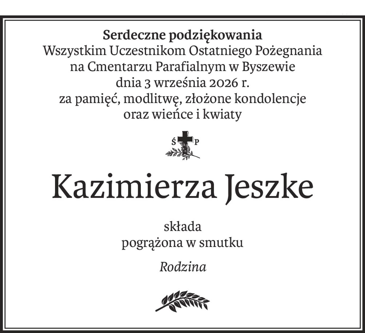 Serdeczne podziękowania
Wszystkim Uczestnikom Ostatniego Pożegnania
na Cmentarzu Parafialnym w Byszewie
dnia 3 września 2026 r.
za pamięć, modlitwę, złożone kondolencje
oraz wieńce i kwiaty

Kazimierza Jeszke
składa
pogrążona w smutku
Rodzina