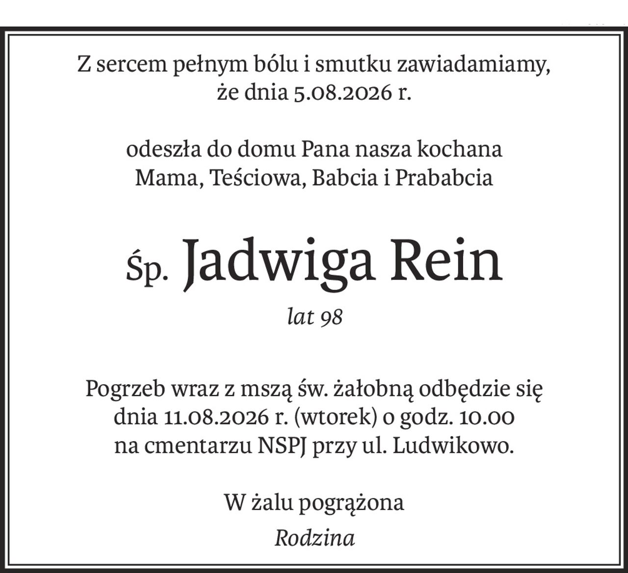Z sercem pełnym bólu i smutku zawiadamiamy, 
że dnia 5.08.2026 r.
odeszła do domu Pana nasza kochana 
Mama, Teściowa, Babcia i Prababcia
Śp. Jadwiga Rein
lat 98
Pogrzeb wraz z mszą św. żałobną odbędzie się 
dnia 11.08.2026 r. (wtorek) o godz. 10.00 
na cmentarzu NSPJ przy ul. Ludwikowo.
W żalu pogrążona
Rodzina