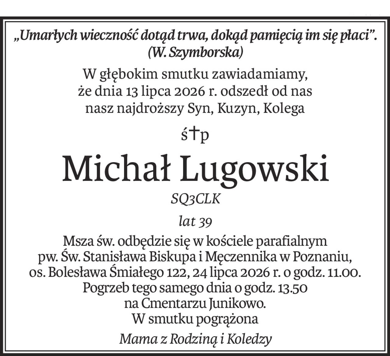 „Umarłych wieczność dotąd trwa, dokąd pamięcią im się płaci”.
(W. Szymborska)
W głębokim smutku zawiadamiamy,
że dnia 13 lipca 2026 r. odszedł od nas
nasz najdroższy Syn, Kuzyn, Kolega
ś+p
Michał Lugowski
SQ3CLK
lat 39
Msza św. odbędzie się w kościele parafialnym
pw. Św. Stanisława Biskupa i Męczennika w Poznaniu,
os. Bolesława Śmiałego 122, 24 lipca 2026 r. o godz. 11.00.
Pogrzeb tego samego dnia o godz. 13.50
na Cmentarzu Junikowo.
W smutku pogrążona
Mama z Rodziną i Koledzy