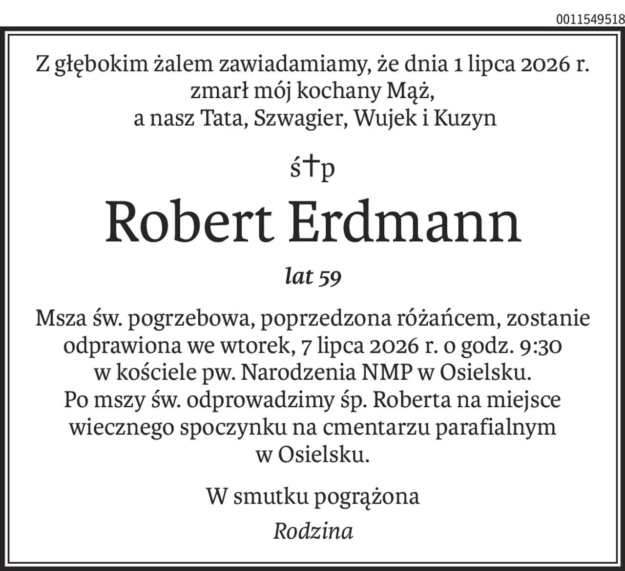 Z głębokim żalem zawiadamiamy, że dnia 1 lipca 2026 r. zmarł mój kochany Mąż,
 a nasz Tata, Szwagier, Wujek i Kuzyn
ś+p
Robert Erdmann
lat 59
Msza św. pogrzebowa, poprzedzona różańcem, zostanie odprawiona we wtorek, 7 lipca 2026 r. o godz. 9:30
w kościele pw. Narodzenia NMP w Osielsku.
Po mszy św. odprowadzimy śp. Roberta na miejsce wiecznego spoczynku na cmentarzu parafialnym
w Osielsku.
W smutku pogrążona
Rodzina