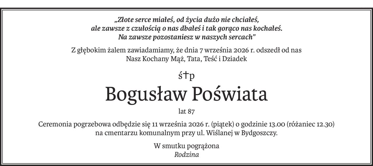 „Złote serce miałeś, od życia dużo nie chciałeś,
ale zawsze z czułością o nas dbałeś i tak gorąco nas kochałeś.
Na zawsze pozostaniesz w naszych sercach”
Z głębokim żalem zawiadamiamy, że dnia 7 września 2026 r. odszedł od nas
Nasz Kochany Mąż, Tata, Teść i Dziadek
ś+p
Bogusław Poświata
lat 87
Ceremonia pogrzebowa odbędzie się 11 września 2026 r. (piątek) o godzinie 13.00 (różaniec 12.30)
na cmentarzu komunalnym przy ul. Wiślanej w Bydgoszczy.
W smutku pogrążona 
Rodzina