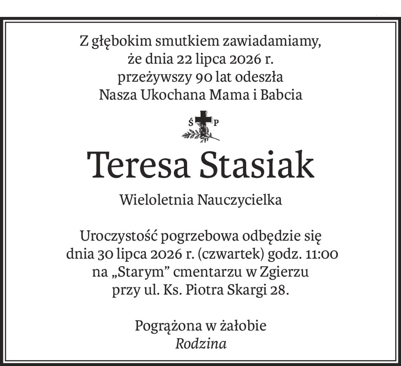 Z głębokim smutkiem zawiadamiamy,
że dnia 22 lipca 2026 r.
przeżywszy 90 lat odeszła
Nasza Ukochana Mama i Babcia
ś+p
Teresa Stasiak
Wieloletnia Nauczycielka
Uroczystość pogrzebowa odbędzie się
 dnia 30 lipca 2026 r. (czwartek) godz. 11:00
na „Starym” cmentarzu w Zgierzu
przy ul. Ks. Piotra Skargi 28.
Pogrążona w żałobie
Rodzina