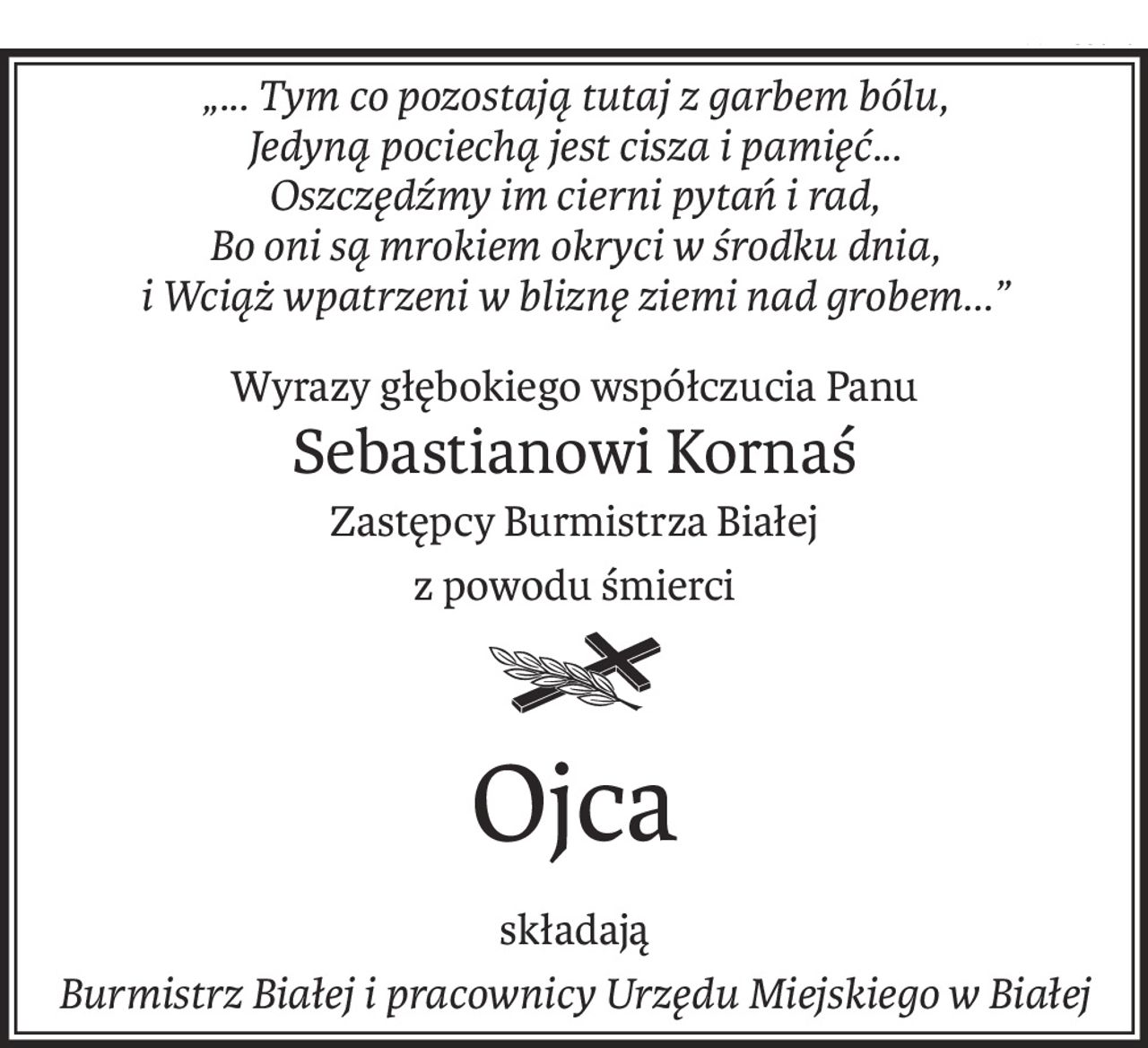 „... Tym co pozostają tutaj z garbem bólu, 
Jedyną pociechą jest cisza i pamięć... 
Oszczędźmy im cierni pytań i rad, 
Bo oni są mrokiem okryci w środku dnia, 
i Wciąż wpatrzeni w bliznę ziemi nad grobem...”
Wyrazy głębokiego współczucia Panu
Sebastianowi Kornaś
Zastępcy Burmistrza Białej
z powodu śmierci
ś+p
Ojca
składają
Burmistrz Białej i pracownicy Urzędu Miejskiego w Białej