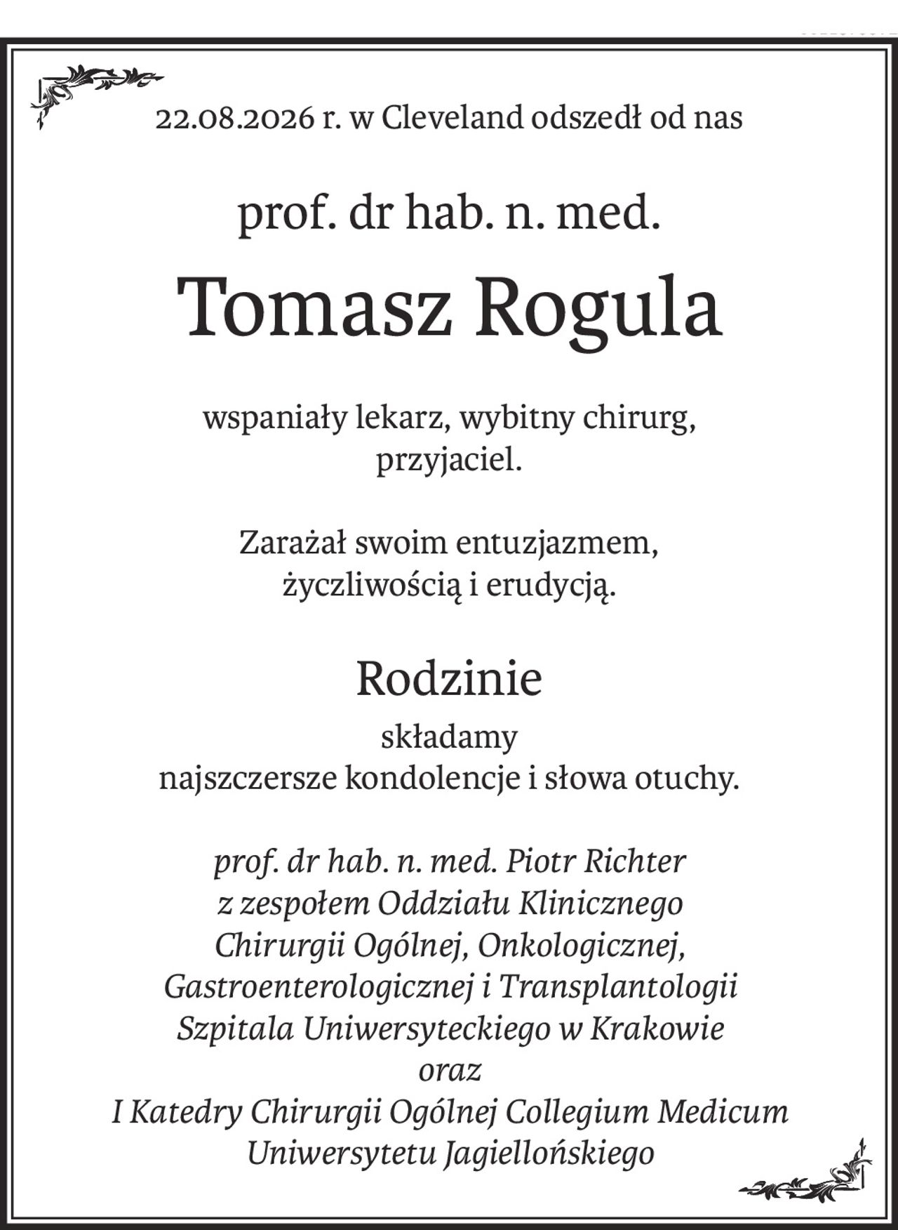 22.08.2026 r. w Cleveland odszedł od nas
prof. dr hab. n. med.
Tomasz Rogula
wspaniały lekarz, wybitny chirurg,
przyjaciel.
Zarażał swoim entuzjazmem,
życzliwością i erudycją.
Rodzinie
składamy
najszczersze kondolencje i słowa otuchy.
prof. dr hab. n. med. Piotr Richter
z zespołem Oddziału Klinicznego
Chirurgii Ogólnej, Onkologicznej,
Gastroenterologicznej i Transplantologii
Szpitala Uniwersyteckiego w Krakowie
oraz
I Katedry Chirurgii Ogólnej Collegium Medicum Uniwersytetu Jagiellońskiego