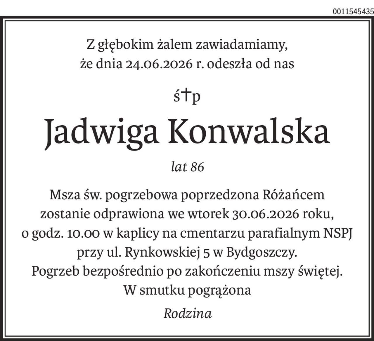 Z głębokim żalem zawiadamiamy,
że dnia 24.06.2026 r. odeszła od nas
ś+p
Jadwiga Konwalska
lat 86
Msza św. pogrzebowa poprzedzona Różańcem
zostanie odprawiona we wtorek 30.06.2026 roku,
o godz. 10.00 w kaplicy na cmentarzu parafialnym NSPJ
przy ul. Rynkowskiej 5 w Bydgoszczy.
Pogrzeb bezpośrednio po zakończeniu mszy świętej.
W smutku pogrążona
Rodzina