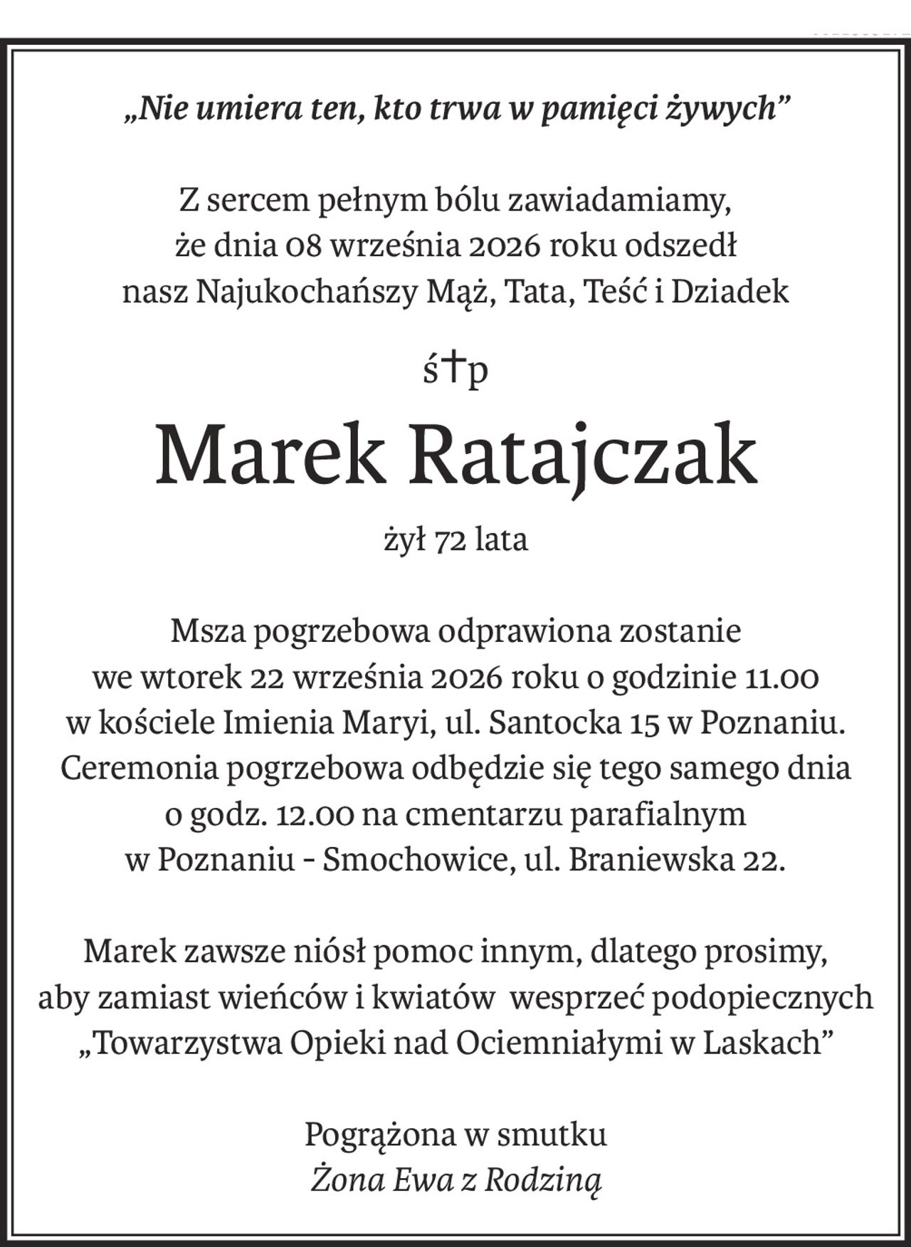 „Nie umiera ten, kto trwa w pamięci żywych”
Z sercem pełnym bólu zawiadamiamy,
że dnia 08 września 2026 roku odszedł
nasz Najukochańszy Mąż, Tata, Teść i Dziadek
ś+p
Marek Ratajczak
żył 72 lata
Msza pogrzebowa odprawiona zostanie
we wtorek 22 września 2026 roku o godzinie 11.00
w kościele Imienia Maryi, ul. Santocka 15 w Poznaniu.Ceremonia pogrzebowa odbędzie się tego samego dnia
o godz. 12.00 na cmentarzu parafialnym
w Poznaniu - Smochowice, ul. Braniewska 22.
Marek zawsze niósł pomoc innym, dlatego prosimy,
aby zamiast wieńców i kwiatów wesprzeć podopiecznych „Towarzystwa Opieki nad Ociemniałymi w Laskach”
Pogrążona w smutku
Żona Ewa z Rodziną