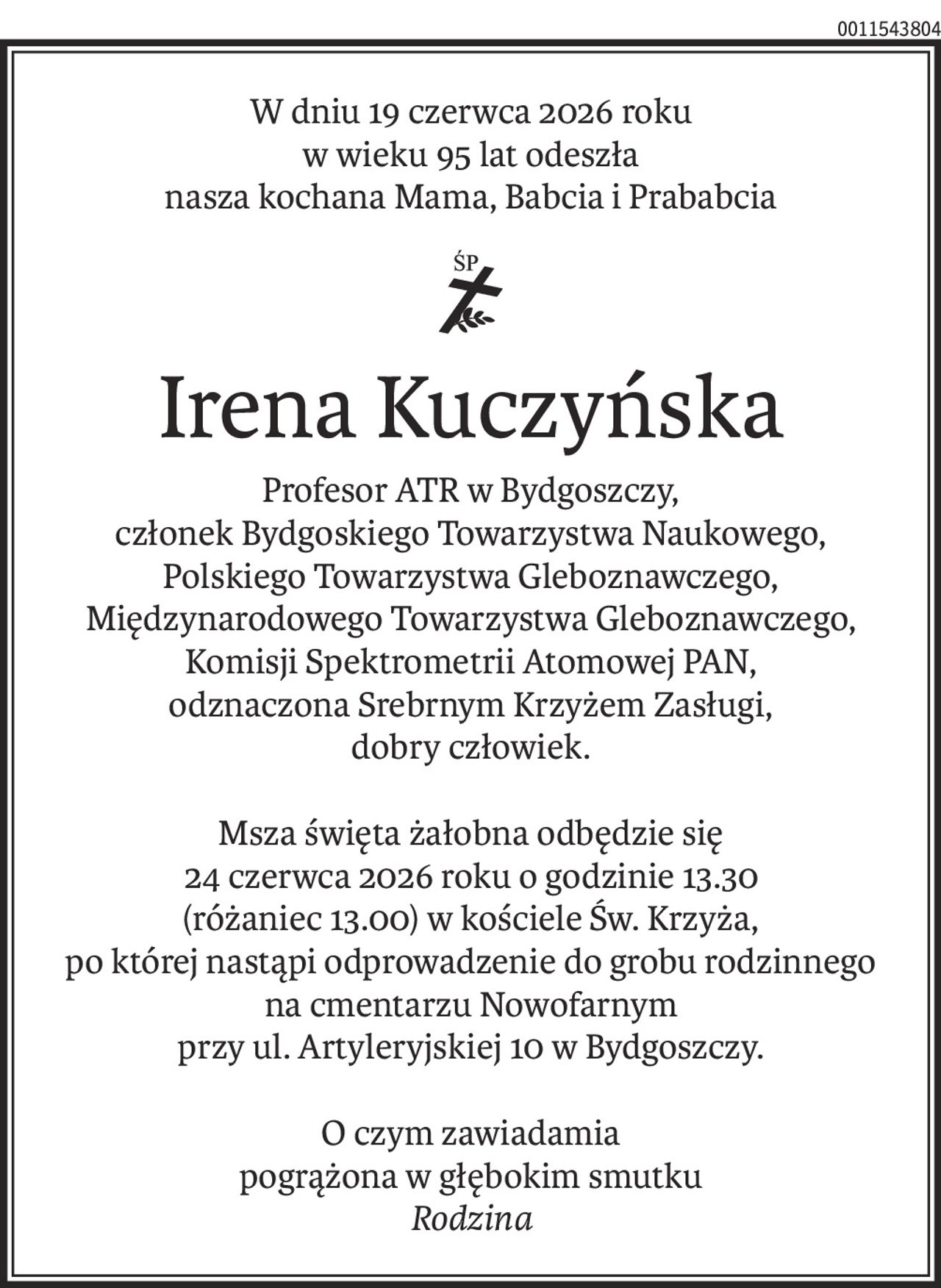 W dniu 19 czerwca 2026 roku
w wieku 95 lat odeszła
nasza kochana Mama, Babcia i Prababcia
ś+p
Irena Kuczyńska
Profesor ATR w Bydgoszczy,
członek Bydgoskiego Towarzystwa Naukowego,
Polskiego Towarzystwa Gleboznawczego,
Międzynarodowego Towarzystwa Gleboznawczego,
Komisji Spektrometrii Atomowej PAN,
odznaczona Srebrnym Krzyżem Zasługi,
dobry człowiek.
Msza święta żałobna odbędzie się
24 czerwca 2026 roku o godzinie 13.30
(różaniec 13.00) w kościele Św. Krzyża,
po której nastąpi odprowadzenie do grobu rodzinnego
na cmentarzu Nowofarnym
przy ul. Artyleryjskiej 10 w Bydgoszczy.
O czym zawiadamia
pogrążona w głębokim smutku
Rodzina