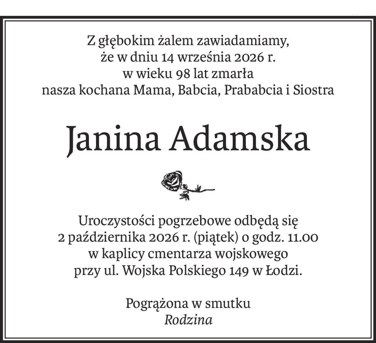 Z głębokim żalem zawiadamiamy,
że w dniu 14 września 2026 r.
w wieku 98 lat zmarła
nasza kochana Mama, Babcia, Prababcia i Siostra
Janina Adamska
Uroczystości pogrzebowe odbędą się
2 października 2026 r. (piątek) o godz. 11.00
w kaplicy cmentarza wojskowego
przy ul. Wojska Polskiego 149 w Łodzi.
Pogrążona w smutku
Rodzina