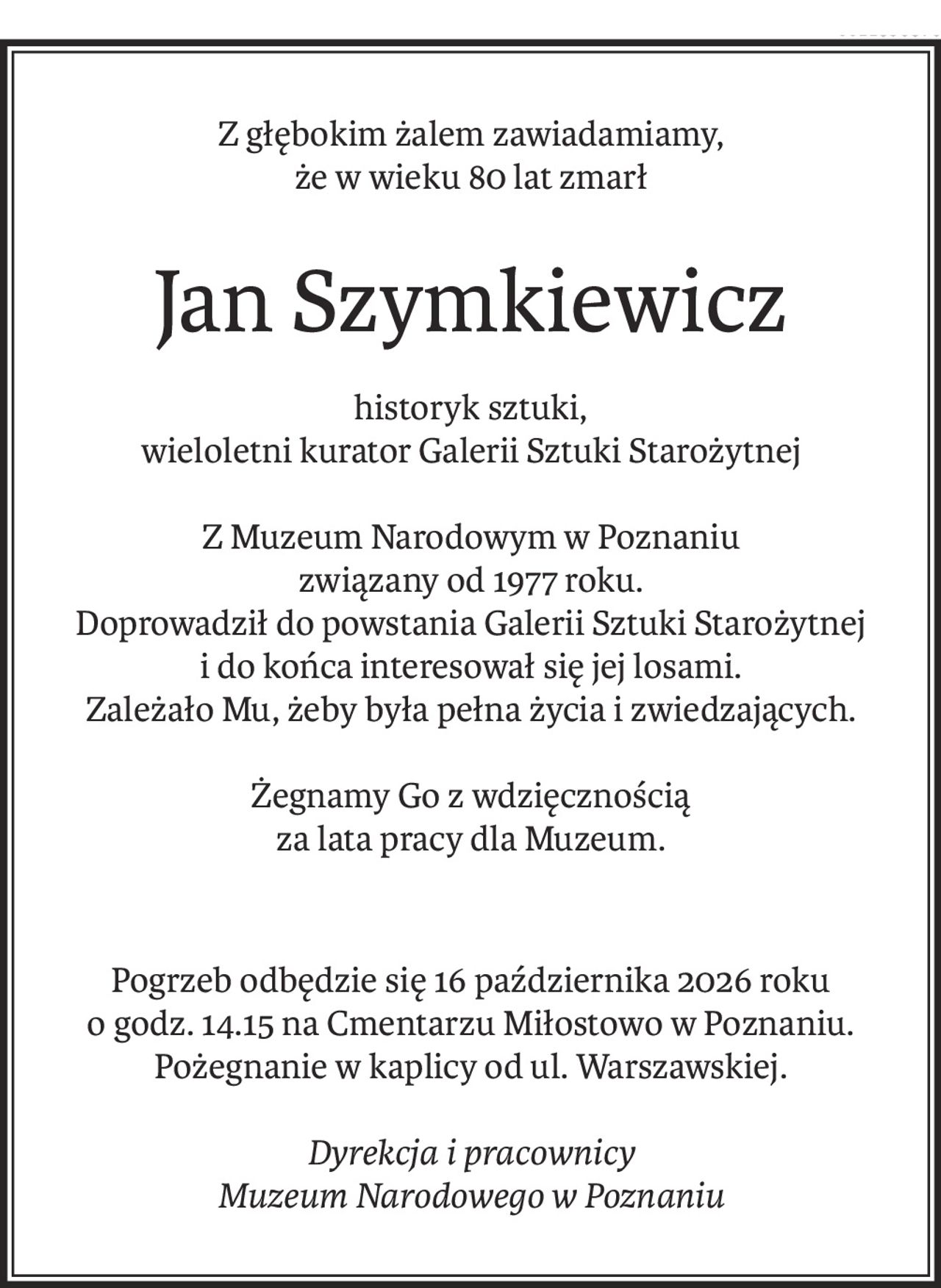 Z głębokim żalem zawiadamiamy,
że w wieku 80 lat zmarł
Jan Szymkiewicz
historyk sztuki,
wieloletni kurator Galerii Sztuki Starożytnej
Z Muzeum Narodowym w Poznaniu
związany od 1977 roku.
Doprowadził do powstania Galerii Sztuki Starożytnej
i do końca interesował się jej losami.
Zależało Mu, żeby była pełna życia i zwiedzających.
Żegnamy Go z wdzięcznością
za lata pracy dla Muzeum.
Pogrzeb odbędzie się 16 października 2026 roku
o godz. 14.15 na Cmentarzu Miłostowo w Poznaniu.
Pożegnanie w kaplicy od ul. Warszawskiej.
Dyrekcja i pracownicy
Muzeum Narodowego w Poznaniu