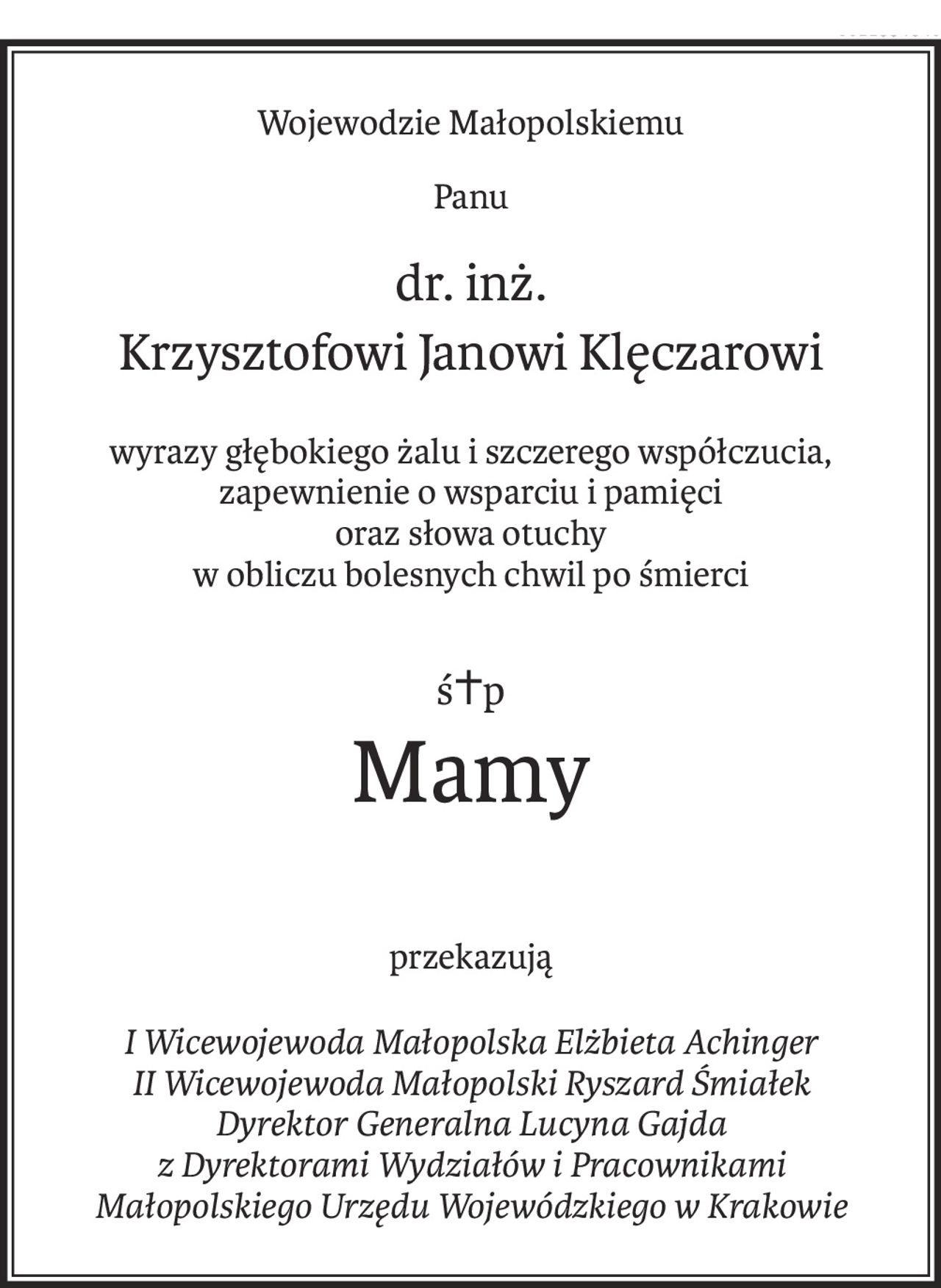 Wojewodzie Małopolskiemu
Panu
dr. inż.
Krzysztofowi Janowi Klęczarowi
wyrazy głębokiego żalu i szczerego współczucia,
zapewnienie o wsparciu i pamięci
oraz słowa otuchy
w obliczu bolesnych chwil po śmierci
ś+p
Mamy
przekazują
I Wicewojewoda Małopolska Elżbieta Achinger
II Wicewojewoda Małopolski Ryszard Śmiałek
Dyrektor Generalna Lucyna Gajda 
z Dyrektorami Wydziałów i Pracownikami
Małopolskiego Urzędu Wojewódzkiego w Krakowie