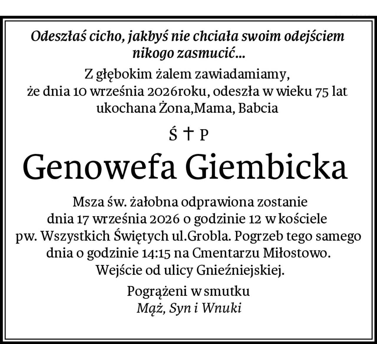 Odeszłaś cicho, jakbyś nie chciała swoim odejściem 
nikogo zasmucić...
Z głębokim żalem zawiadamiamy, 
że dnia 10 września 2026roku, odeszła w wieku 75 lat 
ukochana Żona,Mama, Babcia 
Genowefa Giembicka 
 Msza św. żałobna odprawiona zostanie
dnia 17 września 2026 o godzinie 12 w kościele 
pw. Wszystkich Świętych ul.Grobla. Pogrzeb tego samego dnia o godzinie 14:15 na Cmentarzu Miłostowo.
 Wejście od ulicy Gnieźniejskiej.
Pogrążeni w smutku
Mąż, Syn i Wnuki