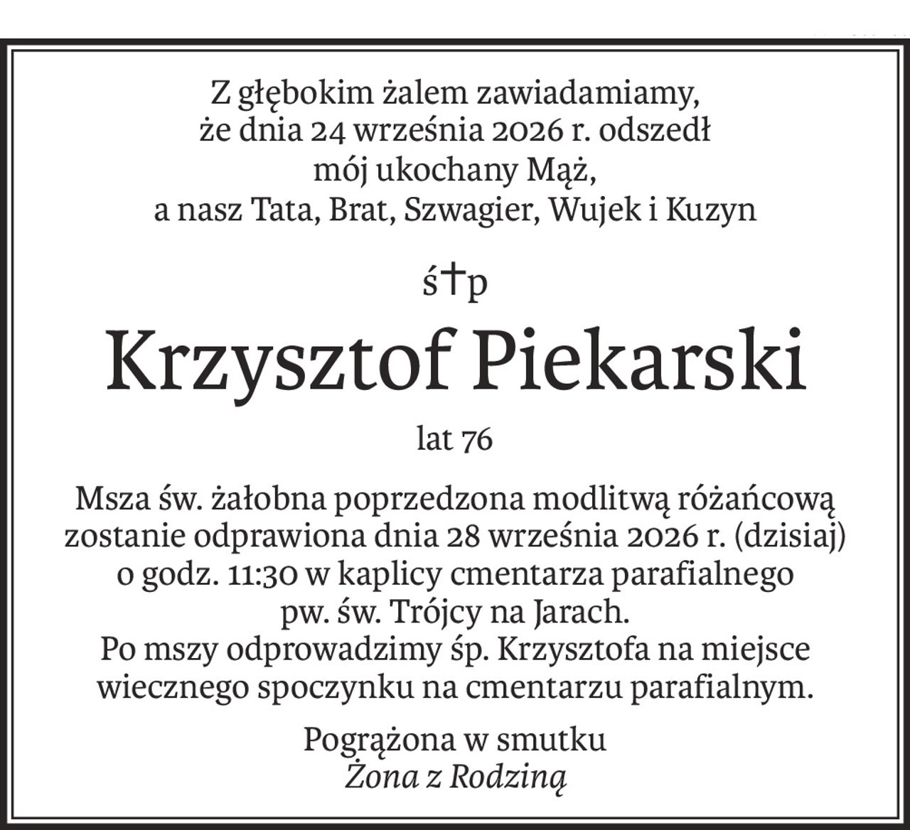 Z głębokim żalem zawiadamiamy,
że dnia 24 września 2026 r. odszedł
mój ukochany Mąż,
a nasz Tata, Brat, Szwagier, Wujek i Kuzyn
ś+p
Krzysztof Piekarski
lat 76
Msza św. żałobna poprzedzona modlitwą różańcową
zostanie odprawiona dnia 28 września 2026 r. (dzisiaj)
o godz. 11:30 w kaplicy cmentarza parafialnego
pw. św. Trójcy na Jarach.
Po mszy odprowadzimy śp. Krzysztofa na miejsce wiecznego spoczynku na cmentarzu parafialnym.
Pogrążona w smutku
Żona z Rodziną