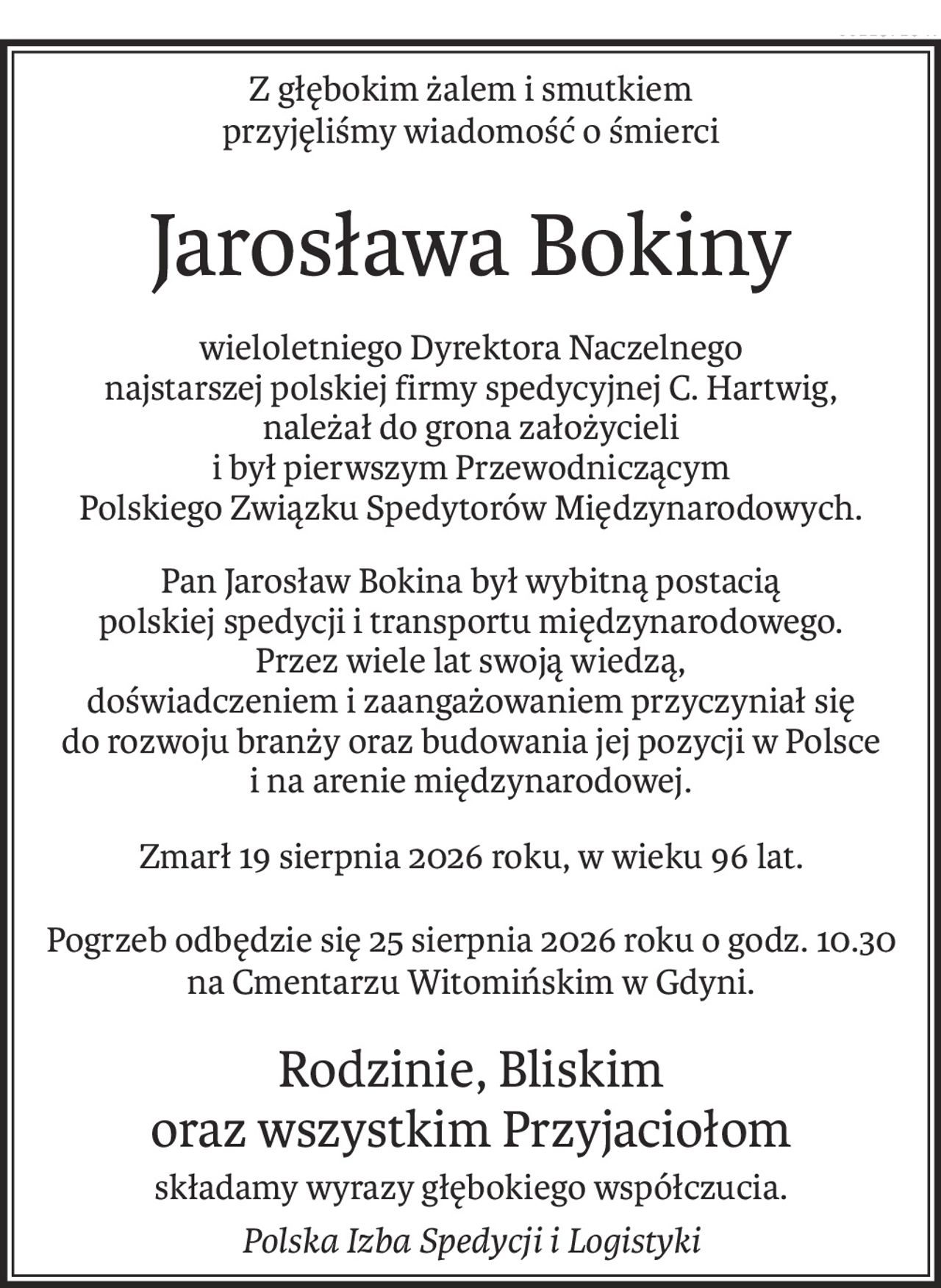 Z głębokim żalem i smutkiem
przyjęliśmy wiadomość o śmierci
Jarosława Bokiny
wieloletniego Dyrektora Naczelnego
najstarszej polskiej firmy spedycyjnej C. Hartwig,
należał do grona założycieli
i był pierwszym Przewodniczącym
Polskiego Związku Spedytorów Międzynarodowych.
Pan Jarosław Bokina był wybitną postacią
polskiej spedycji i transportu międzynarodowego.
Przez wiele lat swoją wiedzą,
doświadczeniem i zaangażowaniem przyczyniał się
do rozwoju branży oraz budowania jej pozycji w Polsce
i na arenie międzynarodowej.
Zmarł 19 sierpnia 2026 roku, w wieku 96 lat.
Pogrzeb odbędzie się 25 sierpnia 2026 roku o godz. 10.30
na Cmentarzu Witomińskim w Gdyni.
Rodzinie, Bliskim 
oraz wszystkim Przyjaciołom
składamy wyrazy głębokiego współczucia.
Polska Izba Spedycji i Logistyki