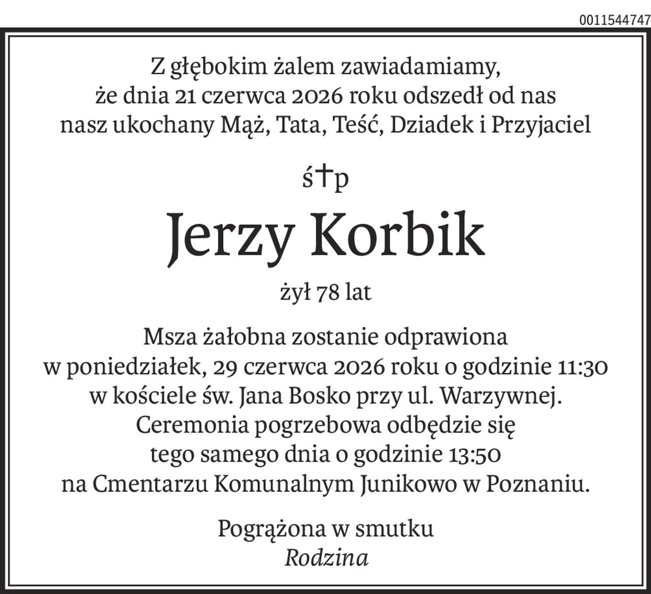 Z głębokim żalem zawiadamiamy,
że dnia 21 czerwca 2026 roku odszedł od nas
nasz ukochany Mąż, Tata, Teść, Dziadek i Przyjaciel
ś+p
Jerzy Korbik
żył 78 lat
Msza żałobna zostanie odprawiona
w poniedziałek, 29 czerwca 2026 roku o godzinie 11:30
w kościele św. Jana Bosko przy ul. Warzywnej.
Ceremonia pogrzebowa odbędzie się
tego samego dnia o godzinie 13:50
na Cmentarzu Komunalnym Junikowo w Poznaniu.
Pogrążona w smutku
Rodzina
