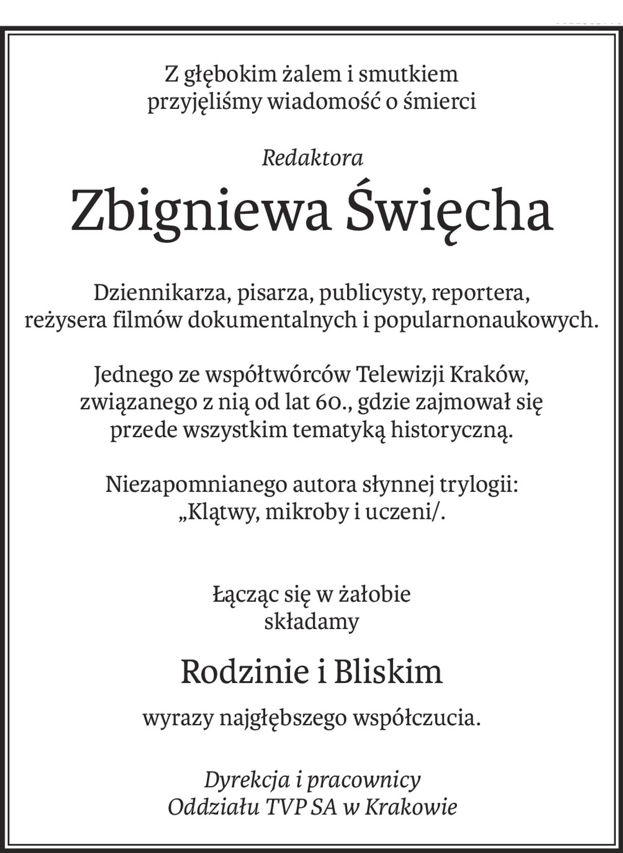 Z głębokim żalem i smutkiem
przyjęliśmy wiadomość o śmierci
Redaktora
Zbigniewa Święcha
Dziennikarza, pisarza, publicysty, reportera,
reżysera filmów dokumentalnych i popularnonaukowych.
Jednego ze współtwórców Telewizji Kraków,
związanego z nią od lat 60., gdzie zajmował się
przede wszystkim tematyką historyczną.
Niezapomnianego autora słynnej trylogii:
„Klątwy, mikroby i uczeni/.
Łącząc się w żałobie
składamy
Rodzinie i Bliskim
wyrazy najgłębszego współczucia.
Dyrekcja i pracownicy
Oddziału TVP SA w Krakowie