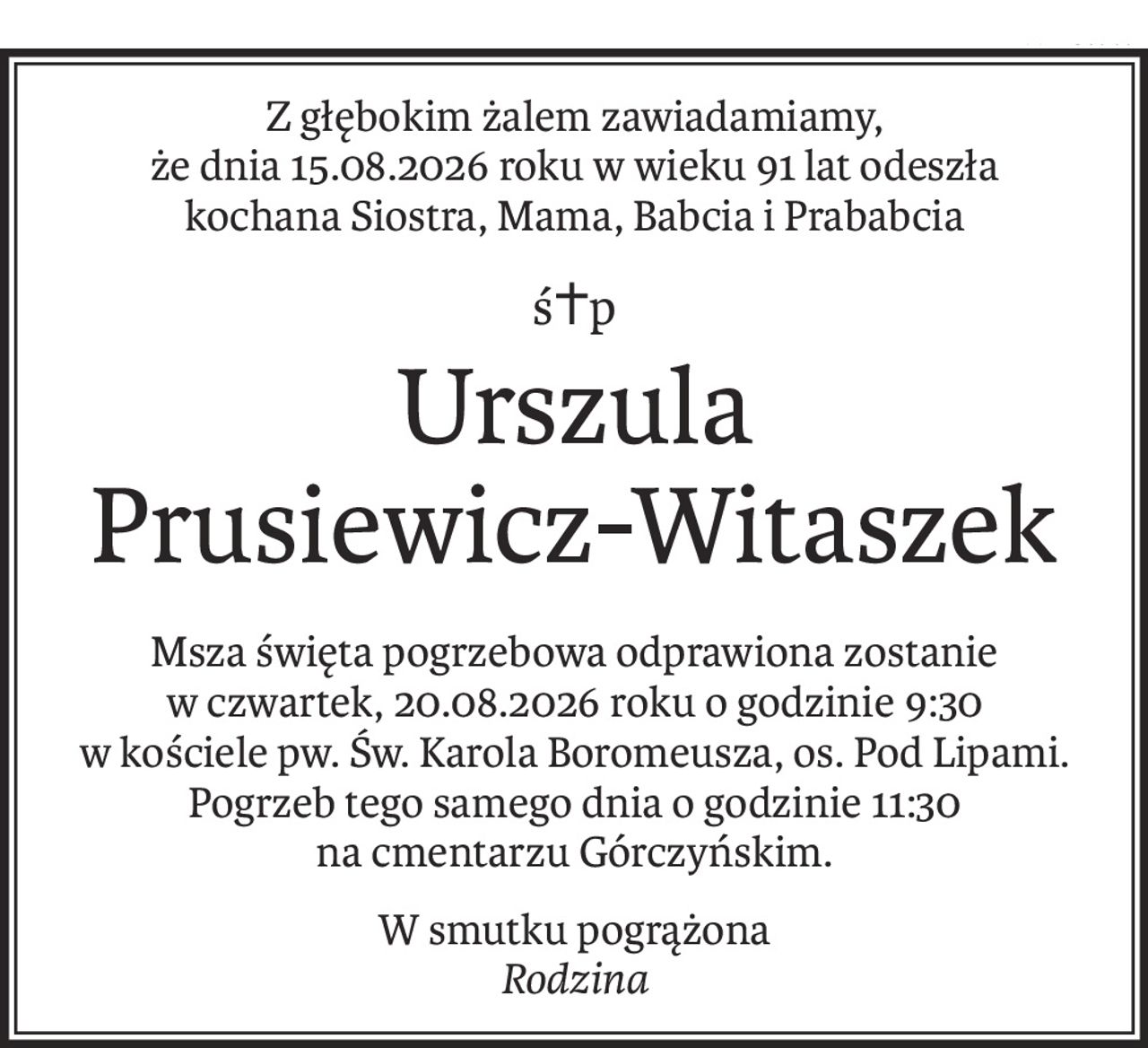 Z głębokim żalem zawiadamiamy,
że dnia 15.08.2026 roku w wieku 91 lat odeszła
kochana Siostra, Mama, Babcia i Prababcia
ś+p
Urszula 
Prusiewicz-Witaszek
Msza święta pogrzebowa odprawiona zostanie
w czwartek, 20.08.2026 roku o godzinie 9:30
w kościele pw. Św. Karola Boromeusza, os. Pod Lipami.
Pogrzeb tego samego dnia o godzinie 11:30
na cmentarzu Górczyńskim.
W smutku pogrążona
Rodzina