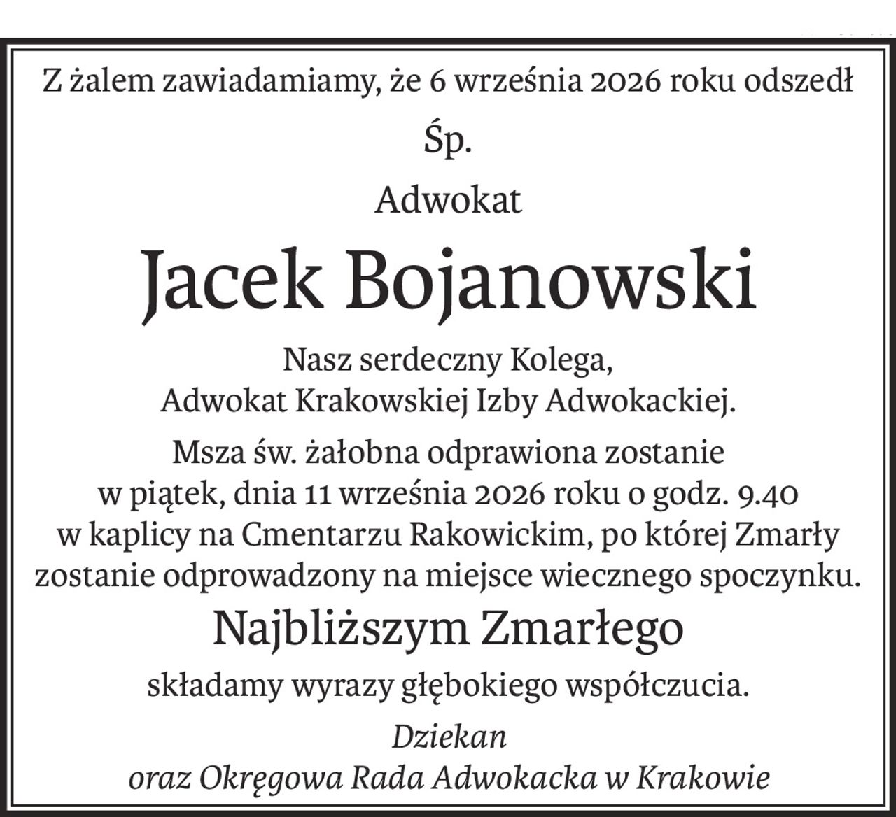Z żalem zawiadamiamy, że 6 września 2026 roku odszedł
Śp.
Adwokat
Jacek Bojanowski
Nasz serdeczny Kolega,
Adwokat Krakowskiej Izby Adwokackiej.
Msza św. żałobna odprawiona zostanie
w piątek, dnia 11 września 2026 roku o godz. 9.40
w kaplicy na Cmentarzu Rakowickim, po której Zmarły
zostanie odprowadzony na miejsce wiecznego spoczynku.
Najbliższym Zmarłego
składamy wyrazy głębokiego współczucia.
Dziekan
oraz Okręgowa Rada Adwokacka w Krakowie