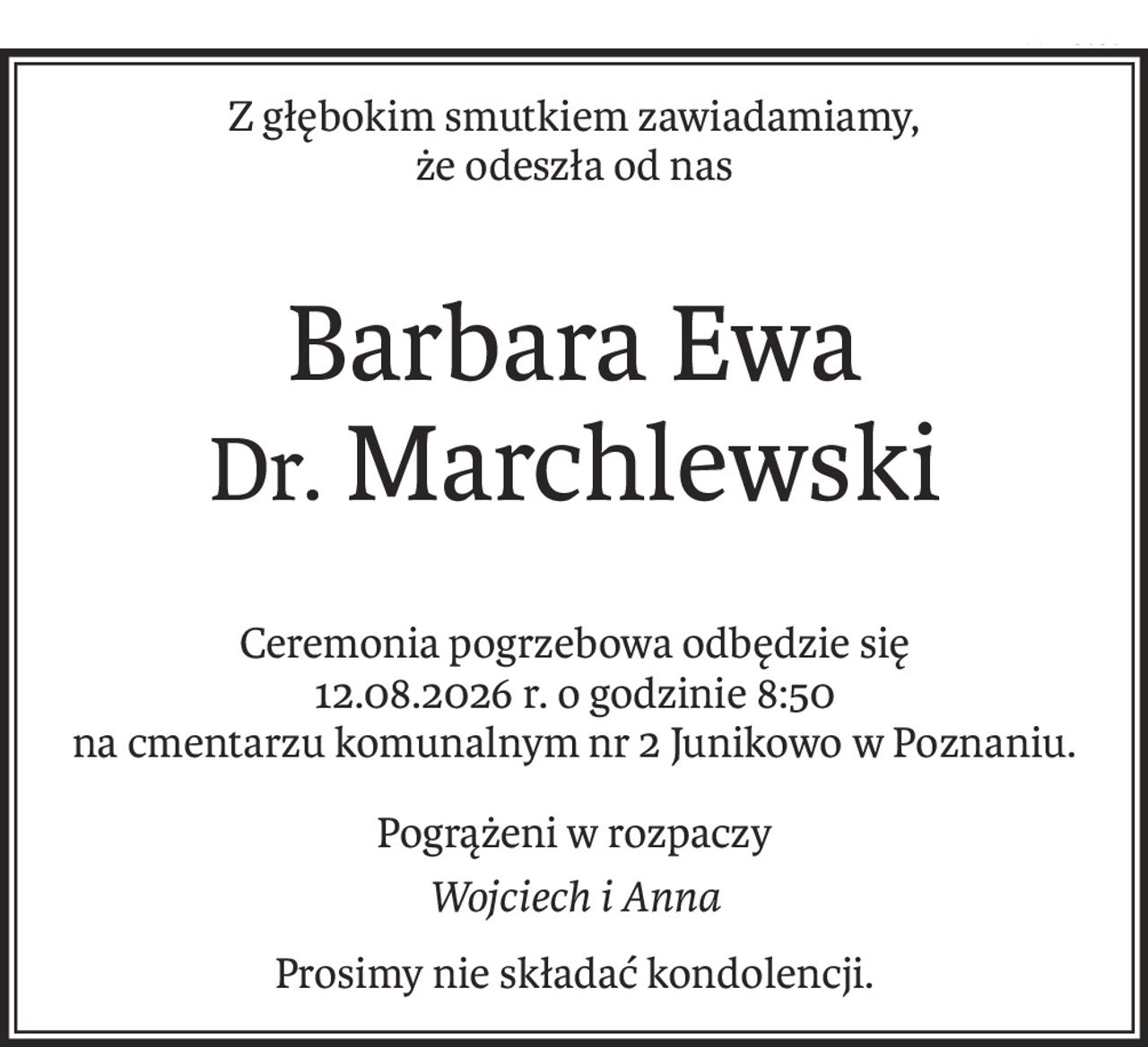 Z głębokim smutkiem zawiadamiamy,
że odeszła od nas
Barbara Ewa
Dr. Marchlewski
Ceremonia pogrzebowa odbędzie się
12.08.2026 r. o godzinie 8:50
na cmentarzu komunalnym nr 2 Junikowo w Poznaniu.
Pogrążeni w rozpaczy
Wojciech i Anna
Prosimy nie składać kondolencji.