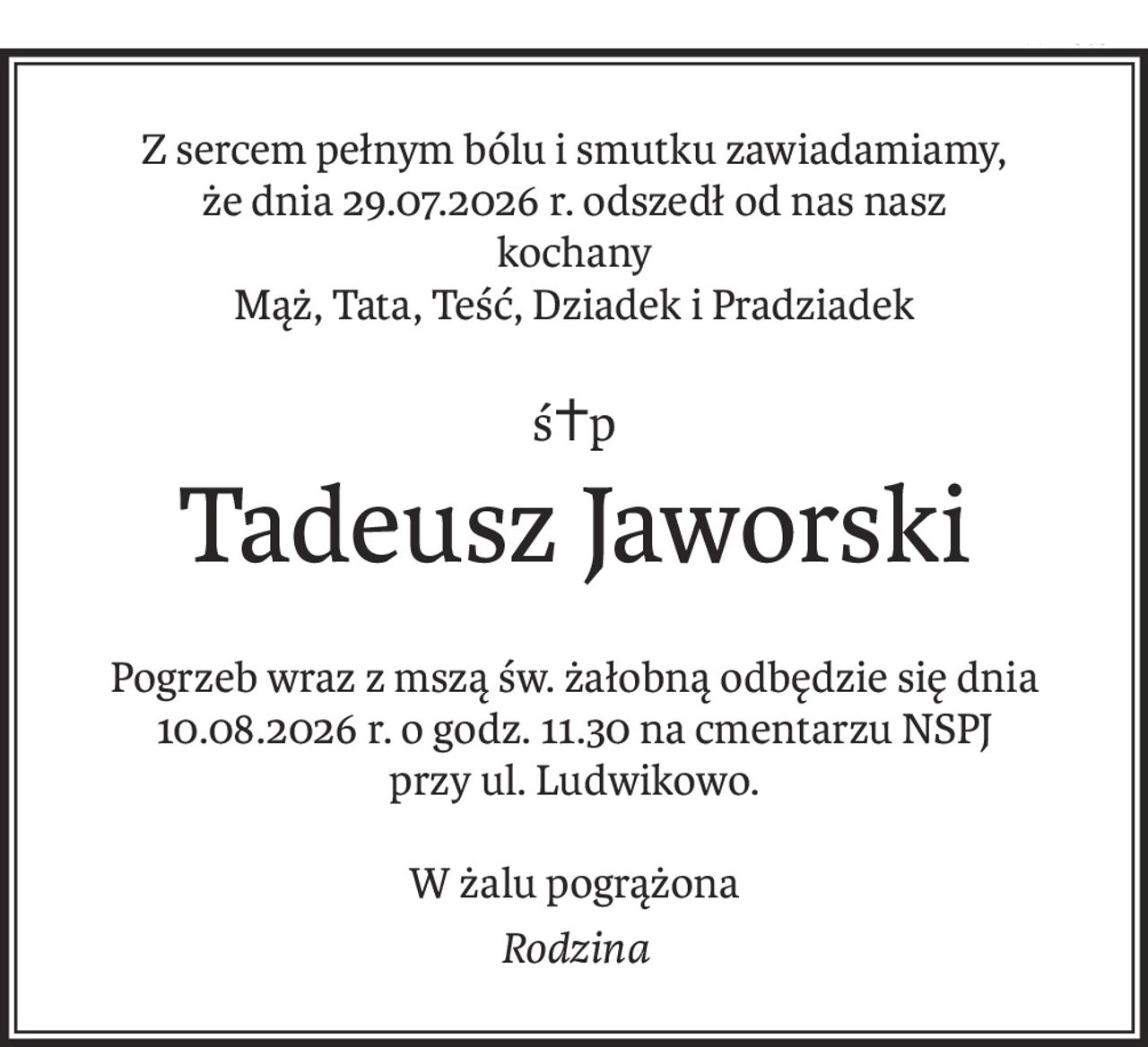 Z sercem pełnym bólu i smutku zawiadamiamy, że dnia 29.07.2026 r. odszedł od nas nasz kochany Mąż, Tata, Teść, Dziadek i Pradziadek


Śp. Tadeusz Jaworski


Pogrzeb wraz z mszą św. żałobną odbędzie się dnia 10.08.2026 r. o godz. 11.30 na cmentarzu NSPJ przy ul. Ludwikowo.



W żalu pogrążona Rodzina
