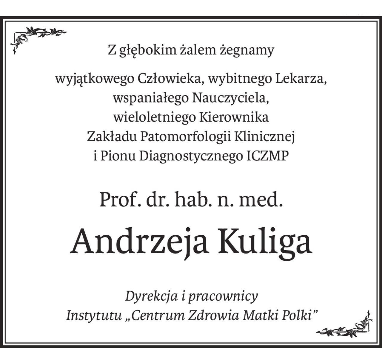 Z głębokim żalem żegnamy
wyjątkowego Człowieka, wybitnego Lekarza, wspaniałego Nauczyciela,
wieloletniego Kierownika
Zakładu Patomorfologii Klinicznej
i Pionu Diagnostycznego ICZMP
Prof. dr. hab. n. med.
Andrzeja Kuliga
Dyrekcja i pracownicy
Instytutu „Centrum Zdrowia Matki Polki”